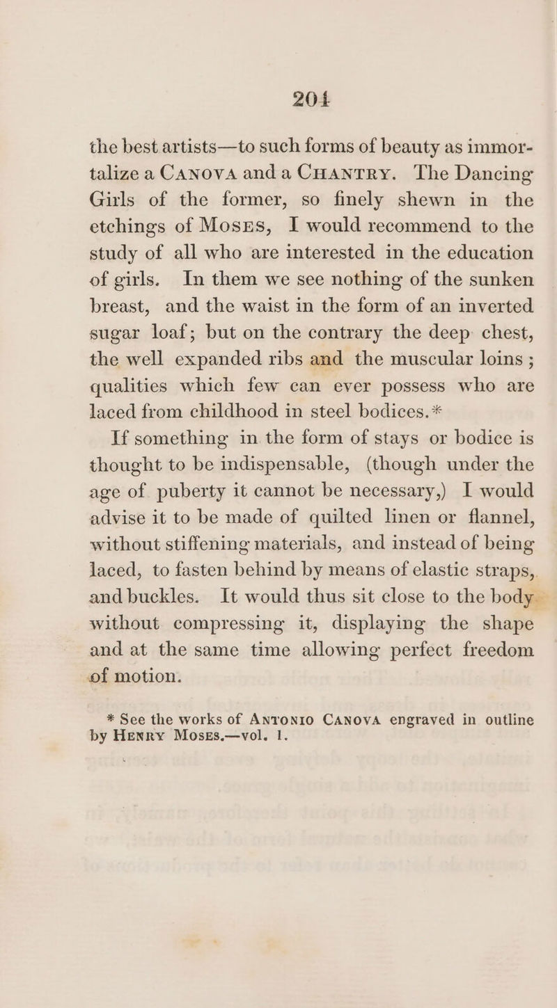 the best artists—to such forms of beauty as immor- talize a CaNovA anda Cuantry. The Dancing Girls of the former, so finely shewn in the etchings of Mosrs, I would recommend to the study of all who are interested in the education of girls. In them we see nothing of the sunken breast, and the waist in the form of an inverted sugar loaf; but on the contrary the deep: chest, the well expanded ribs and the muscular loins ; qualities which few can ever possess who are laced from childhood in steel bodices.* If something in the form of stays or bodice is thought to be indispensable, (though under the age of puberty it cannot be necessary,) I would advise it to be made of quilted linen or flannel, without stiffening materials, and instead of being laced, to fasten behind by means of elastic straps,. and buckles. It would thus sit close to the body without compressing it, displaying the shape and at the same time allowing perfect freedom of motion. * See the works of Anronrio CANOVA engraved in outline by Henry Moses.—vol. 1.