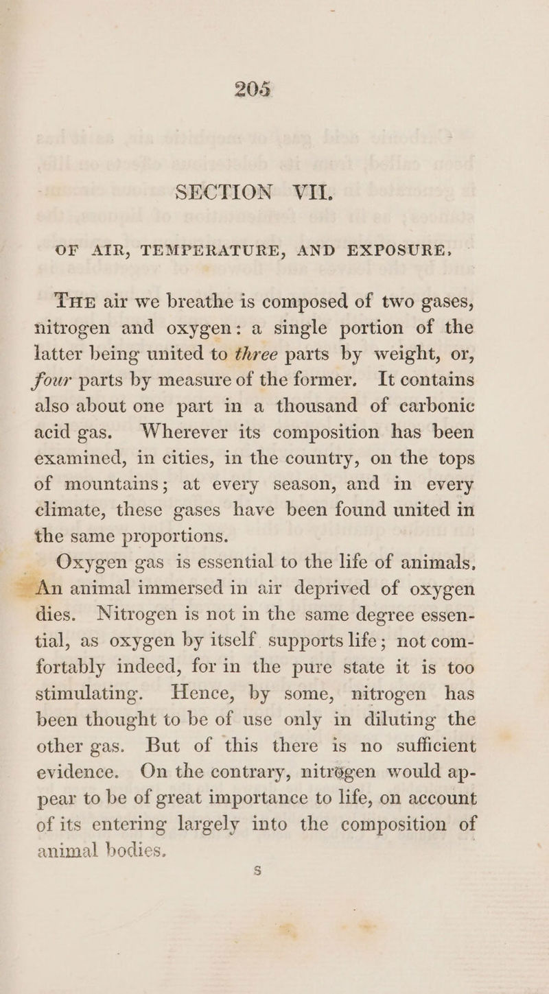 206 SECTION VII. OF ATR, TEMPERATURE, AND EXPOSURE, THE air we breathe is composed of two gases, nitrogen and oxygen: a single portion of the latter being united to three parts by weight, or, four parts by measure of the former. It contains also about one part in a thousand of carbonic acid gas. Wherever its composition has been examined, in cities, in the country, on the tops of mountains; at every season, and in every climate, these gases have been found united in the same proportions. Oxygen gas is essential to the life of animals, animal immersed in air deprived of oxygen dies. Nitrogen is not in the same degree essen- tial, as oxygen by itself. supports life; not com- fortably indeed, for in the pure state it is too stimulating. Hence, by some, nitrogen has been thought to be of use only in diluting the other gas. But of this there is no sufficient evidence. On the contrary, nitrégen would ap- pear to be of great importance to life, on account of its entering largely into the composition of animal bodies. S