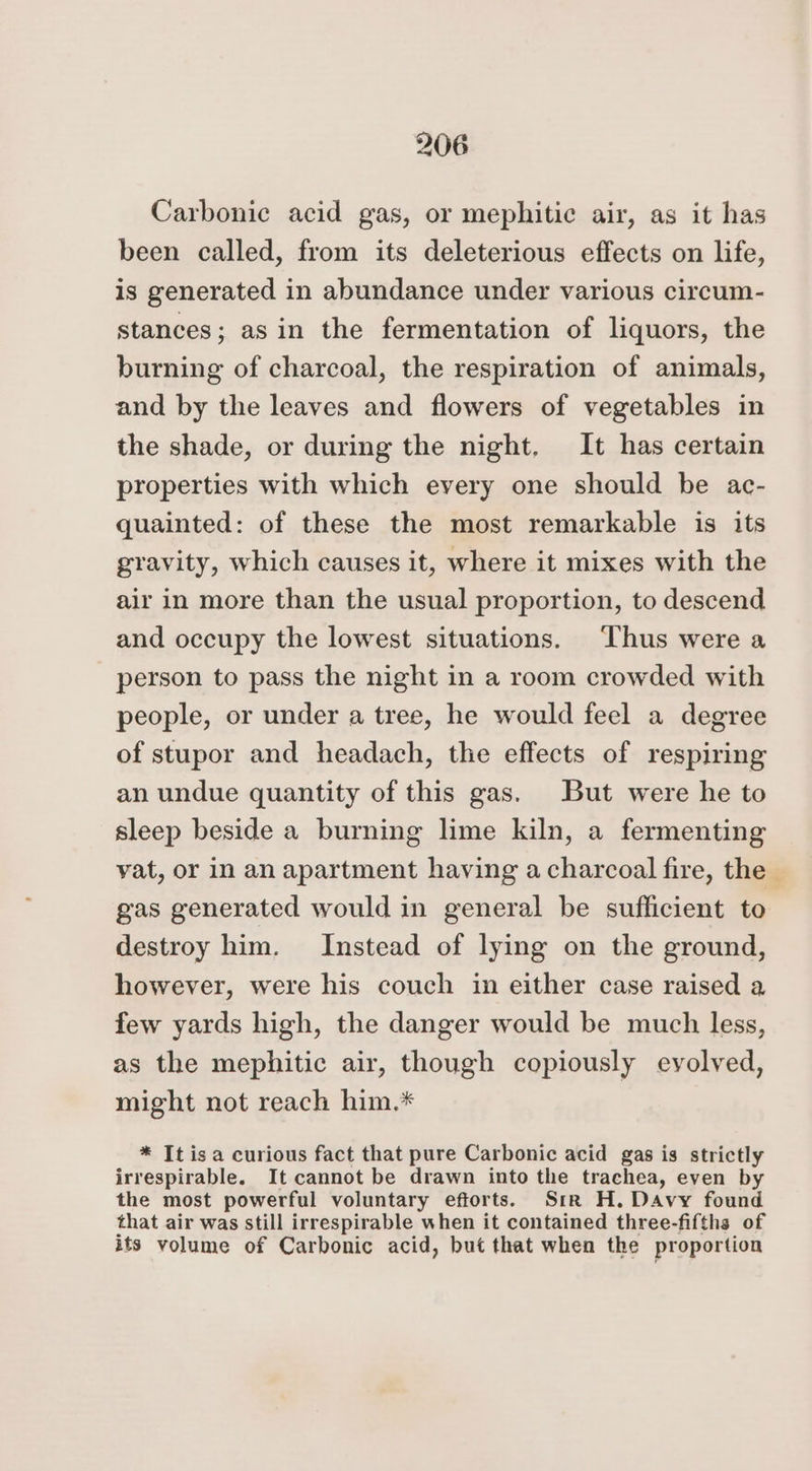 Carbonic acid gas, or mephitic air, as it has been called, from its deleterious effects on life, is generated in abundance under various circum- stances; asin the fermentation of liquors, the burning of charcoal, the respiration of animals, and by the leaves and flowers of vegetables in the shade, or during the night, It has certain properties with which every one should be ac- quainted: of these the most remarkable is its gravity, which causes it, where it mixes with the air in more than the usual proportion, to descend and occupy the lowest situations. ‘Thus were a person to pass the night in a room crowded with people, or under a tree, he would feel a degree of stupor and headach, the effects of respiring an undue quantity of this gas. But were he to sleep beside a burning lime kiln, a fermenting vat, or in an apartment having a charcoal fire, the gas generated would in general be sufficient to destroy him. Instead of lying on the ground, however, were his couch in either case raised a few yards high, the danger would be much less, as the mephitic air, though copiously evolved, might not reach him.* * It isa curious fact that pure Carbonic acid gas is strictly irrespirable. It cannot be drawn into the trachea, even by the most powerful voluntary efforts. Sir H. Davy found that air was still irrespirable when it contained three-fifths of its volume of Carbonic acid, but that when the proportion