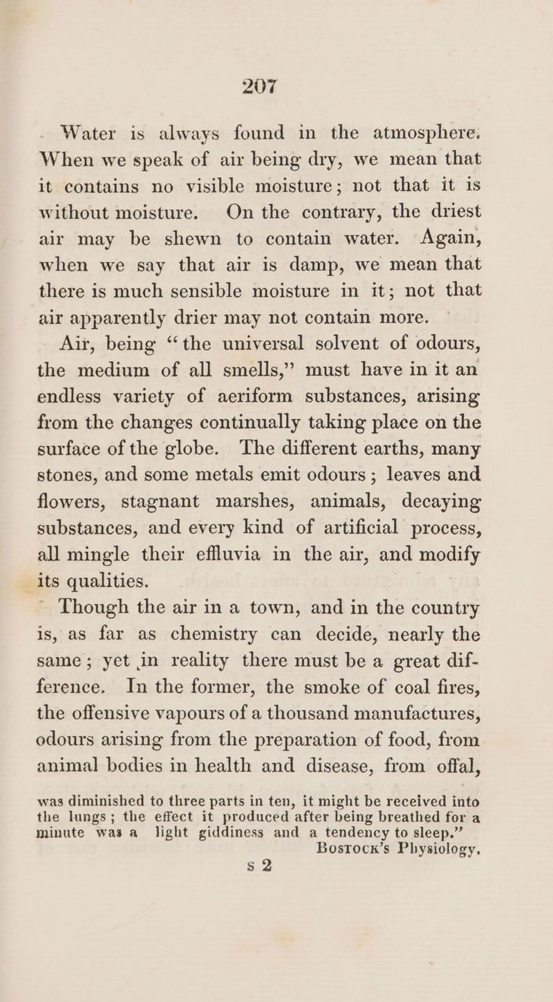 Water is always found in the atmosphere. When we speak of air being dry, we mean that it contains no visible moisture; not that it is without moisture. On the contrary, the driest air may be shewn to contain water. Again, when we say that air is damp, we mean that there is much sensible moisture in it; not that air apparently drier may not contain more. Air, being ‘“‘the universal solvent of odours, the medium of all smells,’ must have in it an endless variety of aeriform substances, arising from the changes continually taking place on the surface of the globe. The different earths, many stones, and some metals emit odours ; leaves and flowers, stagnant marshes, animals, decaying substances, and every kind of artificial process, all mingle their effluvia in the air, and modify its qualities. Though the air in a town, and in the country is, as far as chemistry can decide, nearly the same; yet in reality there must be a great dif- ference. In the former, the smoke of coal fires, the offensive vapours of a thousand manufactures, odours arising from the preparation of food, from animal bodies in health and disease, from offal, was diminished to three parts in ten, it might be received into the lungs; the effect it produced after being breathed for a minute was a_ light giddiness and a tendency to sleep.” Bostock’s Physiology. s 2