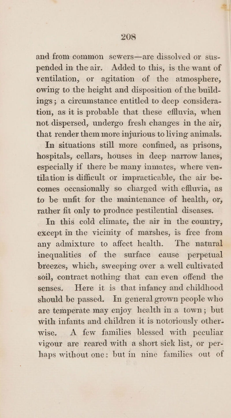 and from common sewers—are dissolved or sus- pended in the air. Added to this, is the want of ventilation, or agitation of the atmosphere, owing to the height and disposition of the build- ings; a circumstance entitled to deep considera- tion, as it is probable that these effluvia, when not dispersed, undergo fresh changes in the air, that render them more injurious to living animals. In situations still more confined, as prisons, hospitals, cellars, houses in deep narrow lanes, especially if there be many inmates, where ven- tilation is difficult or impracticable, the air be- comes occasionally so charged with effluvia, as to be unfit for the maintenance of health, or, rather fit only to produce pestilential diseases. In this cold climate, the air m the country, except in the vicinity of marshes, is free from any admixture to affect health. The natural inequalities of the surface cause perpetual breezes, which, sweeping over a well cultivated soil, contract nothing that can even offend the senses. Here it is that infancy and childhood should be passed. In general grown people who are temperate may enjoy health in a town; but with infants and children it is notoriously other- wise. A few families blessed with peculiar vigour are reared with a short sick list, or per- haps without one: but in nine families out of 4)