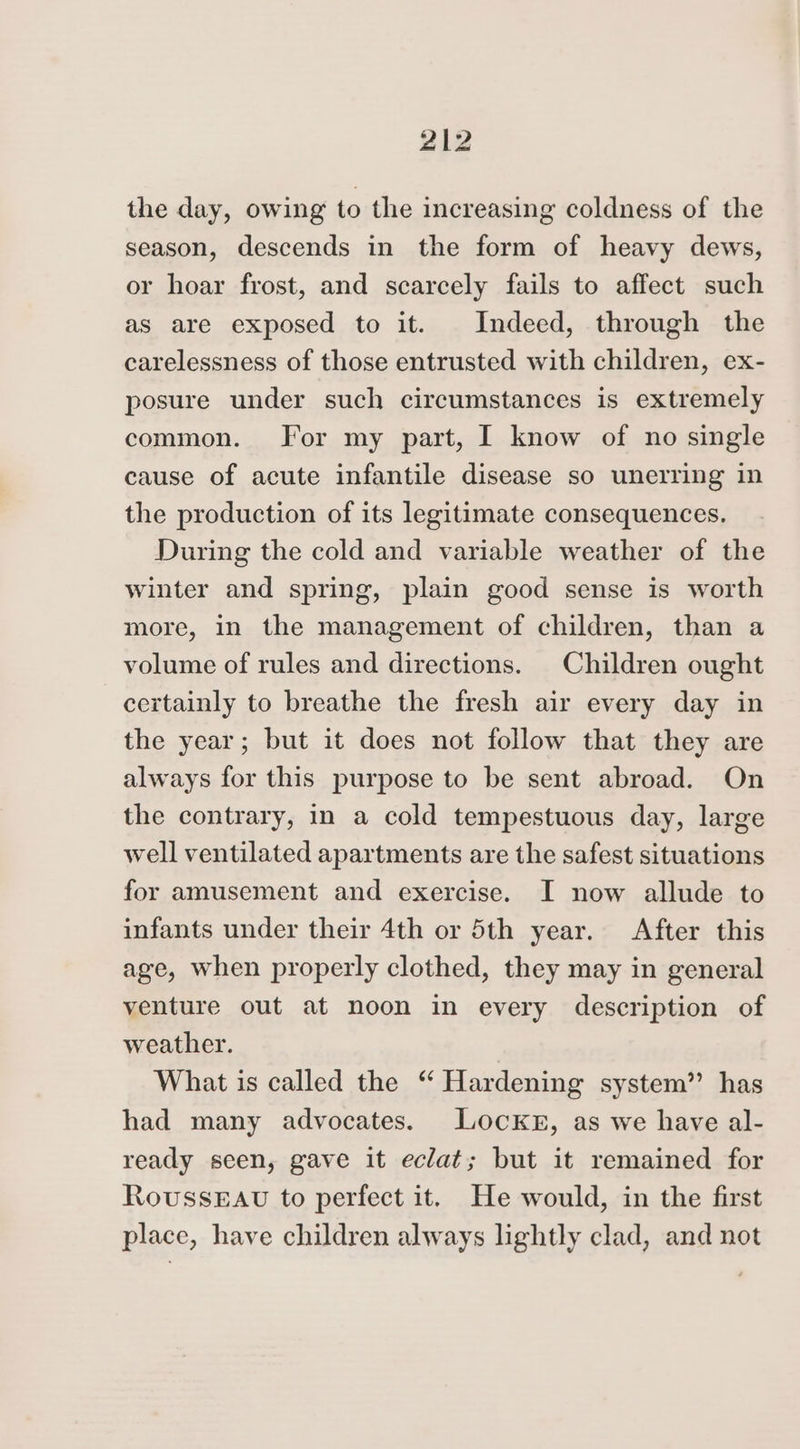 the day, owing to the increasing coldness of the season, descends in the form of heavy dews, or hoar frost, and scarcely fails to affect such as are exposed to it. Indeed, through the carelessness of those entrusted with children, ex- posure under such circumstances is extremely common. For my part, I know of no single cause of acute infantile disease so unerring in the production of its legitimate consequences. During the cold and variable weather of the winter and spring, plain good sense is worth more, in the management of children, than a volume of rules and directions. Children ought certainly to breathe the fresh air every day in the year; but it does not follow that they are always for this purpose to be sent abroad. On the contrary, in a cold tempestuous day, large well ventilated apartments are the safest situations for amusement and exercise. I now allude to infants under their 4th or 5th year. After this age, when properly clothed, they may in general venture out at noon in every description of weather. What is called the “ Hardening system” has had many advocates. Locknr, as we have al- ready seen, gave it eclat; but it remained for RovussEAU to perfect it. He would, in the first place, have children always lightly clad, and not