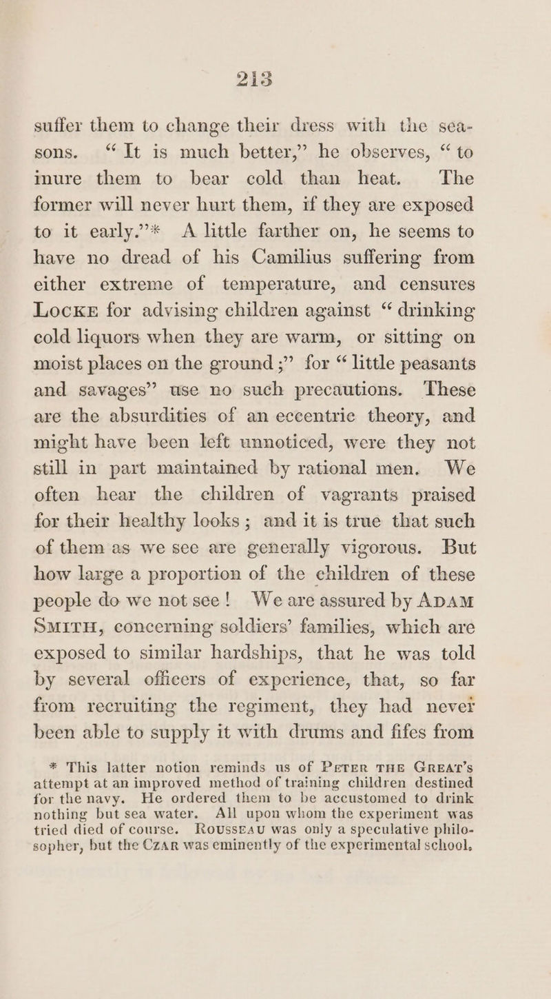 suffer them to change their dress with the sea- sons. “It is much better,’ he observes, “ to mure them to bear cold than heat. The former will never hurt them, if they are exposed to it early.’* A little farther on, he seems to have no dread of his Camilius suffering from either extreme of temperature, and censures Locke for advising children against “ drinking cold liquors when they are warm, or sitting on moist places on the ground ;” for “ little peasants and savages” use no such precautions. These are the absurdities of an eccentric theory, and might have been left unnoticed, were they not still in part maintained by rational men. We often hear the children of vagrants praised for their healthy looks ; and it is true that such of them as we see are generally vigorous. But how large a proportion of the children of these people do we not see! Weare assured by ADAM SMITH, concerning soldiers’ families, which are exposed to similar hardships, that he was told by several officers of experience, that, so far from recruiting the regiment, they had never been able to supply it with drums and fifes from * This latter notion reminds us of Peter THE GREAT’s attempt at an improved method of training children destined for the navy. He ordered them to be accustomed to drink nothing but sea water. All upon whom the experiment was tried died of course. Rousseau was only a speculative philo- sopher, but the CzAr was eminently of the experimental school,