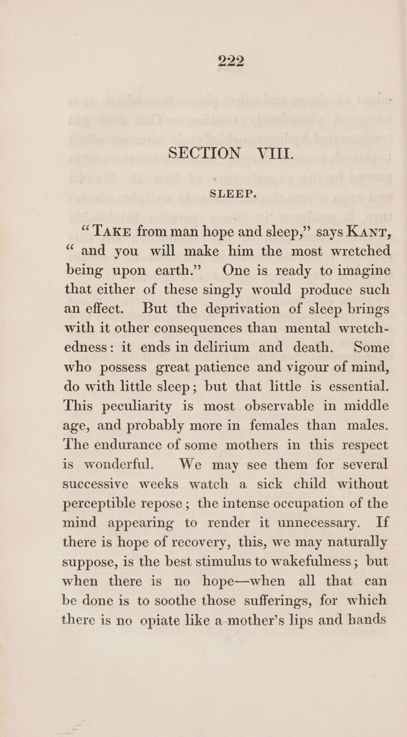 SECTION VIII. SLEEP. “TAKE from man hope and sleep,” says KANT, “and you will make him the most wretched being upon earth.” One is ready to imagine that either of these singly would produce such an effect. But the deprivation of sleep brings with it other consequences than mental wretch- edness: it ends in delirium and death. Some who possess great patience and vigour of mind, do with little sleep; but that little is essential. This peculiarity is most observable in middle age, and probably more in females than males. The endurance of some mothers in this respect is wonderful. We may see them for several successive weeks watch a sick child without perceptible repose ; the intense occupation of the mind appearing to render it unnecessary. If there is hope of recovery, this, we may naturally suppose, is the best stimulus to wakefulness; but when there is no hope—when all that can be done is to soothe those sufferings, for which there is no opiate like a-mother’s lips and hands