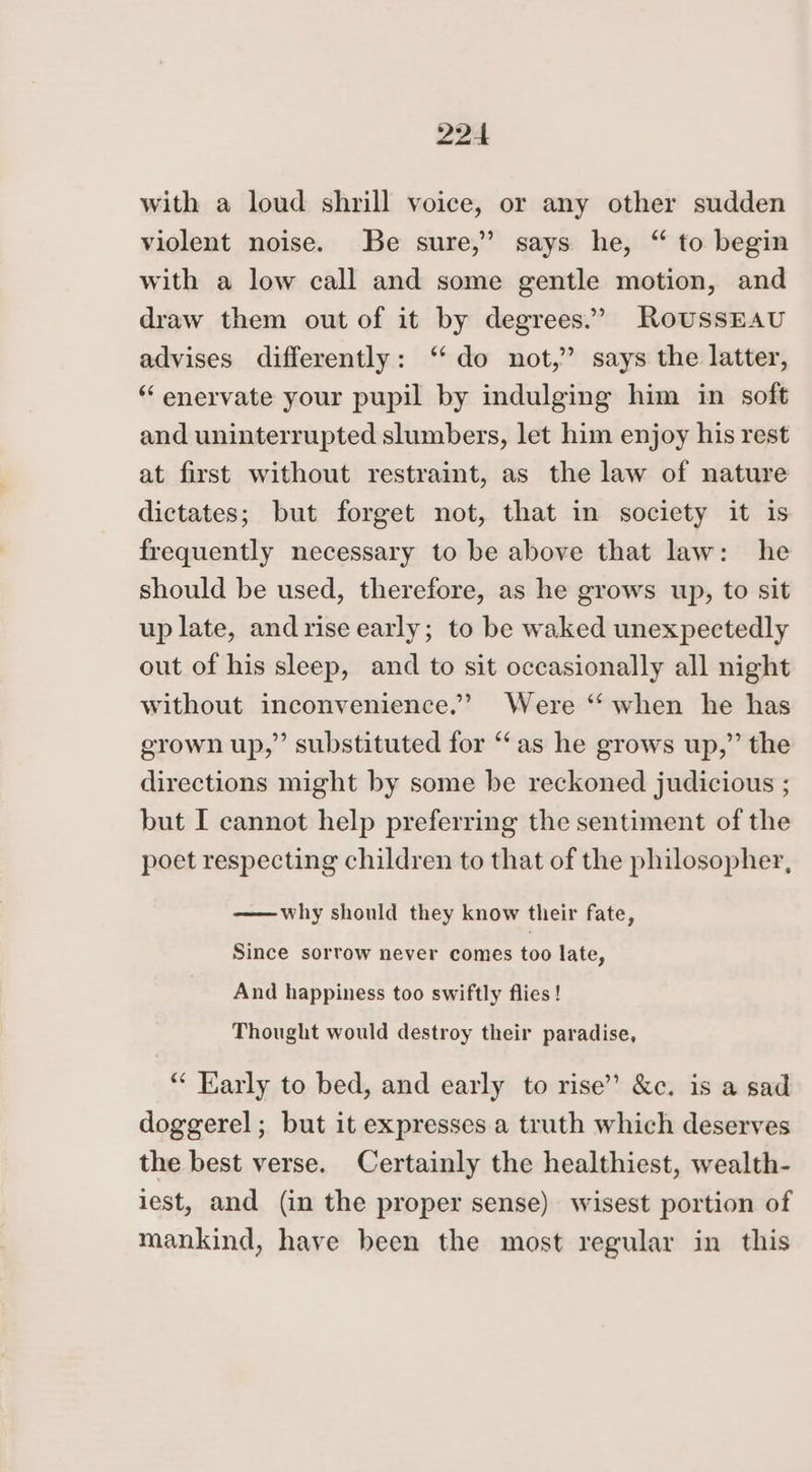 with a loud shrill voice, or any other sudden violent noise. Be sure,’ says he, “ to begin with a low call and some gentle motion, and draw them out of it by degrees.’ RoussEAU advises differently: ‘do not,” says the latter, “ enervate your pupil by indulging him in soft and uninterrupted slumbers, let him enjoy his rest at first without restraint, as the law of nature dictates; but forget not, that in society it is frequently necessary to be above that law: he should be used, therefore, as he grows up, to sit up late, and rise early; to be waked unexpectedly out of his sleep, and to sit occasionally all night without inconvenience.’ Were “ when he has grown up,” substituted for “as he grows up,” the directions might by some be reckoned judicious ; but I cannot help preferring the sentiment of the poet respecting children to that of the philosopher, ——why should they know their fate, Since sorrow never comes too late, And happiness too swiftly flies! Thought would destroy their paradise, “ Early to bed, and early to rise” &amp;c. is a sad doggerel; but it expresses a truth which deserves the best verse. Certainly the healthiest, wealth- iest, and (in the proper sense) wisest portion of mankind, have been the most regular in this