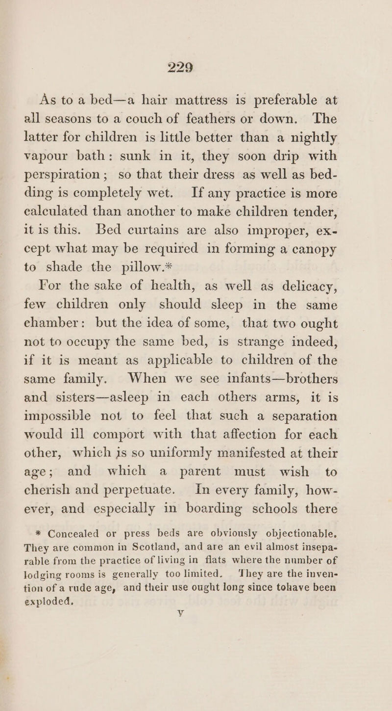 As to a bed—a hair mattress is preferable at all seasons to a couch of feathers or down. The latter for children is little better than a nightly vapour bath: sunk in it, they soon drip with perspiration ; so that their dress as well as bed- ding is completely wet. If any practice is more calculated than another to make children tender, it is this. Bed curtains are also improper, ex- cept what may be required in forming a canopy to shade the pillow.* For the sake of health, as well as delicacy, few children only should sleep in the same ehamber: but the idea of some, that two ought not to occupy the same bed, is strange indeed, if it is meant as applicable to children of the same family. When we see infants—brothers and sisters—asleep in each others arms, it is impossible not to feel that such a separation would ill comport with that affection for each other, which js so uniformly manifested at their age; and which a parent must wish to cherish and perpetuate. In every family, how- ever, and especially in boarding schools there * Concealed or press beds are obviously objectionable. They are common in Scotland, and are an evil almost insepa- rable from the practice of living in flats where the number of lodging rooms is generally too limited. ‘They are the inven- tion of a rude age, and their use ought long since tohave been exploded. Vy