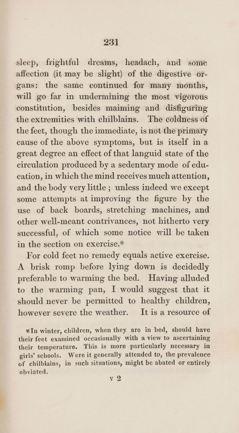 sleep, frightful dreams, headach, and some affection (it may be slight) of the digestive or- gans; the same continued for many months, will go far in undermining the most vigorous constitution, besides maiming and disfiguring the extremities with chilblains. The coldness of the feet, though the immediate, is not the primai'y cause of the above symptoms, but is itself ina great degree an effect of that languid state of the circulation produced by a sedentary mode of edu- cation, in which the mind receives much attention, and the body very little ; unless indeed we except some attempts at improving the figure by the use of back boards, stretching machines, and other well-meant contrivances, not hitherto very successful, of which some notice will be taken in the section on exercise,* For cold feet no remedy equals active exercise. A brisk romp before lying down is decidedly preferable to warming the bed. Having alluded to the warming pan, I would suggest that it should never be permitted to healthy children, however severe the weather. It is a resource of *In winter, children, when they are in bed, should have their feet examined occasionally with a view to ascertaining their temperature. This is more particularly necessary in girls’ schools. Were it generally attended to, the prevalence of chilblains, in such situations, might be abated or entirely obviated, v2