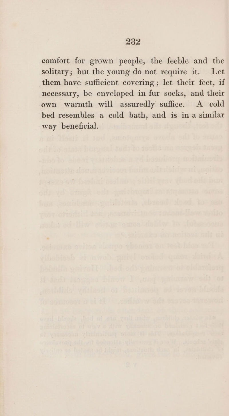 comfort for grown people, the feeble and the solitary; but the young do not require it. Let them have sufficient covering; let their feet, if necessary, be enveloped in fur socks, and their own warmth will assuredly suffice. A cold bed resembles a cold bath, and is in a similar way beneficial.