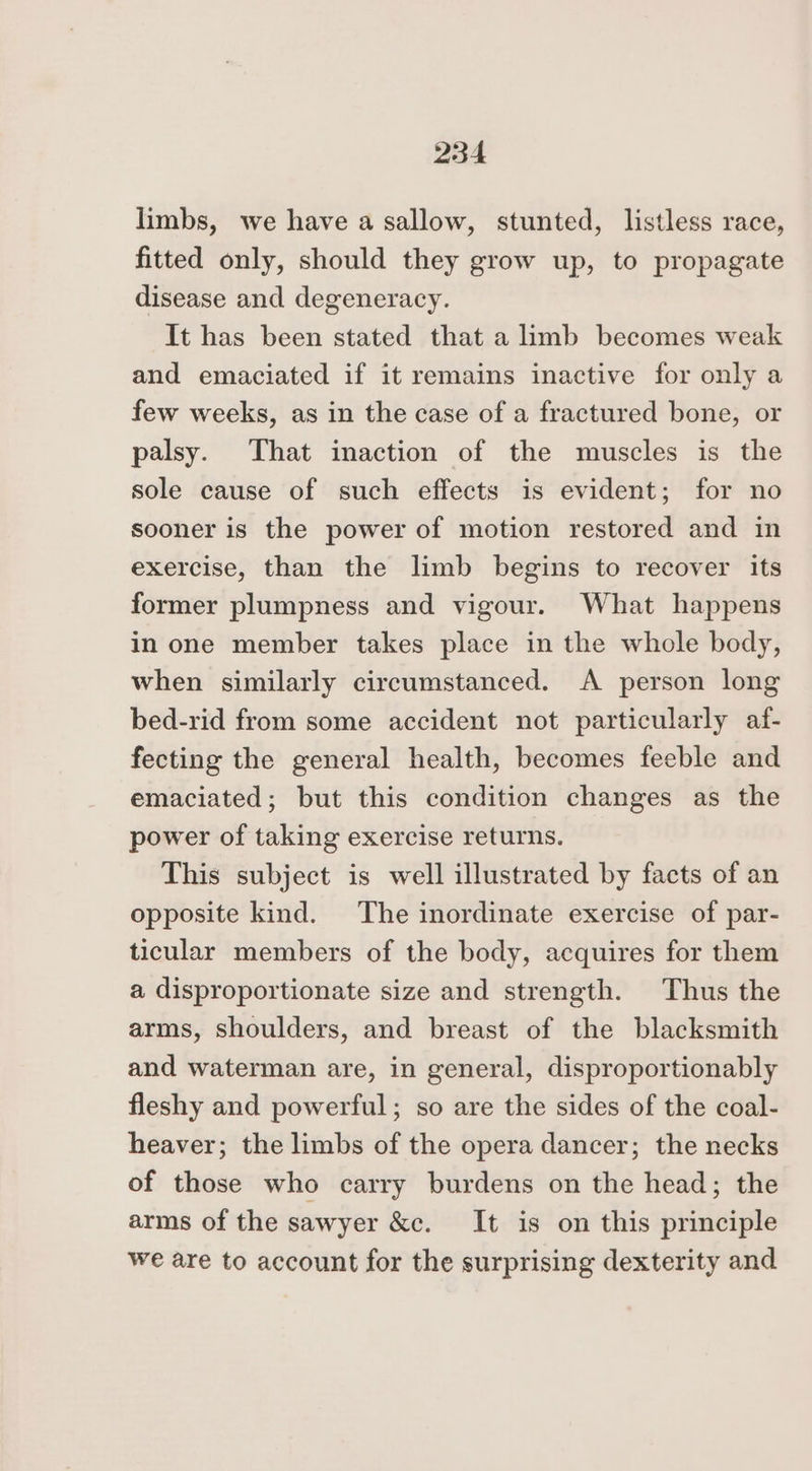 limbs, we have a sallow, stunted, listless race, fitted only, should they grow up, to propagate disease and degeneracy. It has been stated that a limb becomes weak and emaciated if it remains inactive for only a few weeks, as in the case of a fractured bone, or palsy. That inaction of the muscles is the sole cause of such effects is evident; for no sooner is the power of motion restored and in exercise, than the limb begins to recover its former plumpness and vigour. What happens in one member takes place in the whole body, when similarly circumstanced. A person long bed-rid from some accident not particularly af- fecting the general health, becomes feeble and emaciated; but this condition changes as the power of taking exercise returns. This subject is well illustrated by facts of an opposite kind. The inordinate exercise of par- ticular members of the body, acquires for them a disproportionate size and strength. Thus the arms, shoulders, and breast of the blacksmith and waterman are, in general, disproportionably fleshy and powerful; so are the sides of the coal- heaver; the limbs of the opera dancer; the necks of those who carry burdens on the head; the arms of the sawyer &amp;c. It is on this principle we are to account for the surprising dexterity and