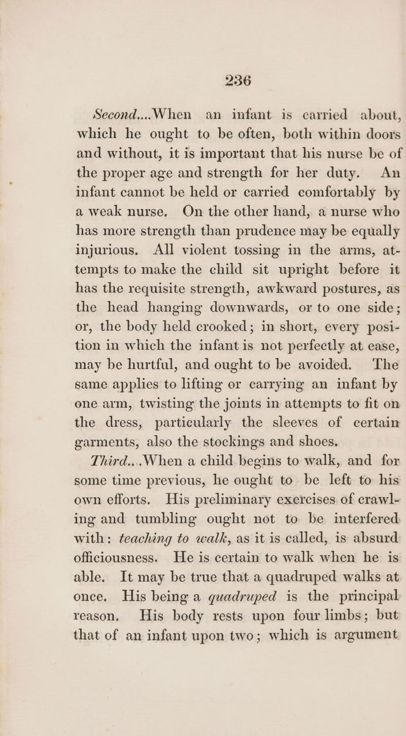Second...When an infant is carried about, which he ought to be often, both within doors and without, it is important that his nurse be of the proper age and strength for her duty. An infant cannot be held or carried comfortably by a weak nurse. On the other hand, a nurse who has more strength than prudence may be equally injurious. All violent tossing in the arms, at- tempts to make the child sit upright before it has the requisite strength, awkward postures, as the head hanging downwards, or to one side; or, the body held crooked; in short, every posi- tion in which the infant is not perfectly at ease, may be hurtful, and ought to be avoided. The same applies to lifting or carrying an infant by one arm, twisting the joints in attempts to fit on the dress, particularly the sleeves of certain garments, also the stockings and shoes, Third....When a child begins to walk, and for some time previous, he ought to be left to his own efforts. His preliminary exercises of crawl- ing and tumbling ought not to be interfered with: teaching to walk, as it is called, is absurd officiousness. He is certain to walk when he is able. It may be true that a quadruped walks at once. His being a guadruped is the principal reason. His body rests upon four limbs; but that of an infant upon two; which is argument