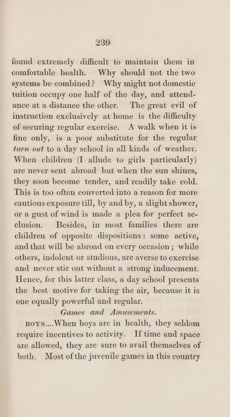 found extremely difficult to maintain them in comfortable health. Why should not the two systems be combined? Why might not domestic tuition occupy one half of the day, and attend- ance at a distance the other. The great evil of instruction exclusively at home is the difficulty of securing regular exercise. A walk when it is fine only, is a poor substitute for the regular turn out to a day school in all kinds of weather. When children (I allude to girls particularly) are never sent abroad but when the sun shines, they soon become tender, and readily take cold. This is too often converted into a reason for more cautious exposure till, by and by, a slight shower, or a gust of wind is made a plea for perfect se- clusion. Besides, in most families there are children of opposite dispositions: some active, and that will be abroad on every occasion ; while others, indolent or studious, are averse to exercise and never stir out without a strong inducement. Hence, for this latter class, a day school presents the best motive for taking the air, because it is one equally powerful and regular. Games and Amusements. BoYS....When boys are in health, they seldom require incentives to activity. If time and space are allowed, they are sure to avail themselves of both. Most ofthe juvenile games in this country