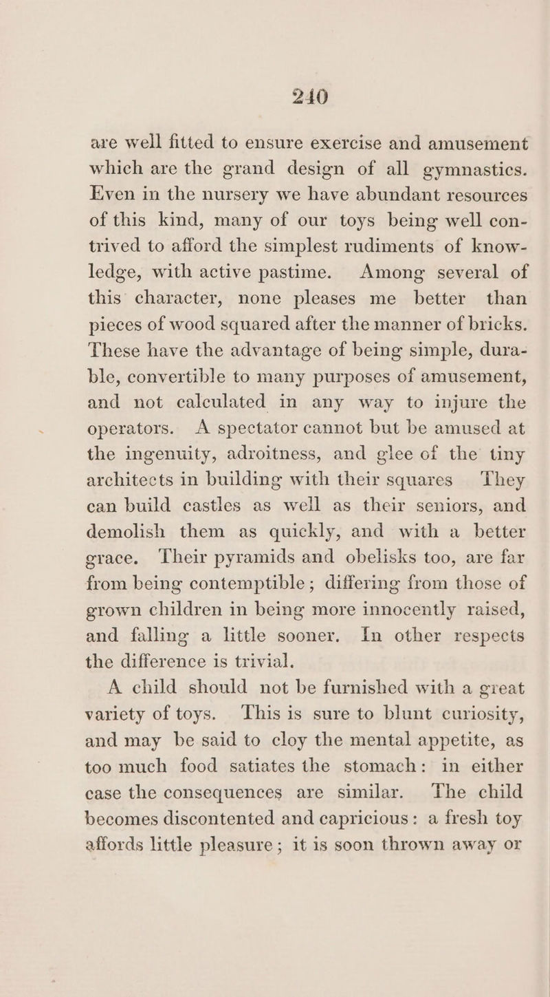 are well fitted to ensure exercise and amusement which are the grand design of all gymnastics. Even in the nursery we have abundant resources of this kind, many of our toys being well con- trived to afford the simplest rudiments of know- ledge, with active pastime. Among several of this character, none pleases me better than pieces of wood squared after the manner of bricks. These have the advantage of being simple, dura- ble, convertible to many purposes of amusement, and not calculated in any way to injure the operators. A spectator cannot but be amused at the ingenuity, adroitness, and glee of the tiny architects in building with their squares They can build castles as well as their seniors, and demolish them as quickly, and with a better grace. Their pyramids and obelisks too, are far from being contemptible; differing from those of grown children in being more innocently raised, and falling a little sooner. In other respects the difference is trivial. A child should not be furnished with a great variety of toys. This is sure to blunt curiosity, and may be said to cloy the mental appetite, as too much food satiates the stomach: in either case the consequences are similar. The child becomes discontented and capricious: a fresh toy affords little pleasure; it 1s soon thrown away or