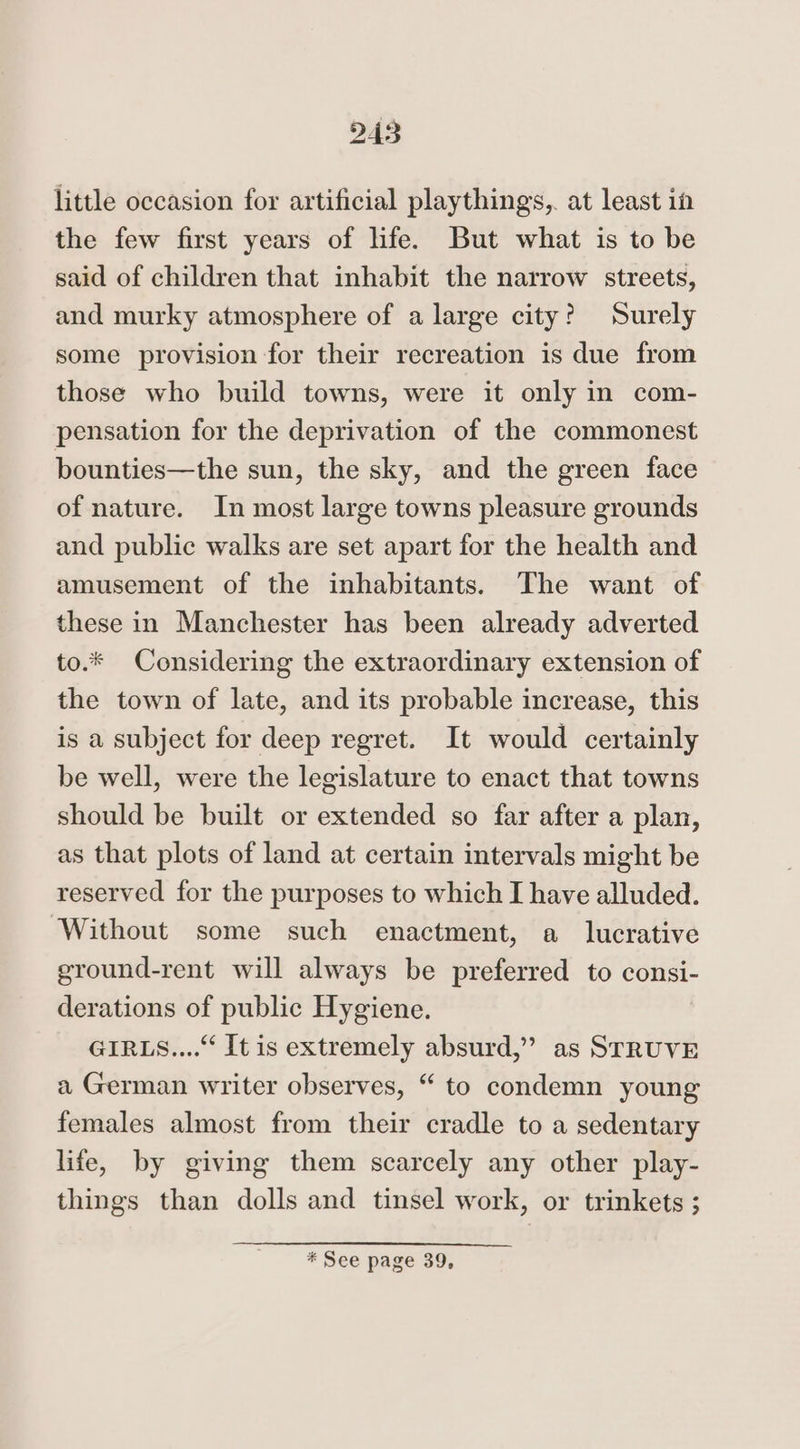 little occasion for artificial playthings, at least in the few first years of life. But what is to be said of children that inhabit the narrow streets, and murky atmosphere of a large city? Surely some provision for their recreation is due from those who build towns, were it only in com- pensation for the deprivation of the commonest bounties—the sun, the sky, and the green face of nature. In most large towns pleasure grounds and public walks are set apart for the health and amusement of the inhabitants. The want of these in Manchester has been already adverted to.* Considering the extraordinary extension of the town of late, and its probable increase, this is a subject for deep regret. It would certainly be well, were the legislature to enact that towns should be built or extended so far after a plan, as that plots of land at certain intervals might be reserved for the purposes to which I have alluded. ‘Without some such enactment, a lucrative ground-rent will always be preferred to consi- derations of public Hygiene. GIRLS.... It is extremely absurd,”? as STRUVE a German writer observes, “ to condemn young females almost from their cradle to a sedentary life, by giving them scarcely any other play- things than dolls and tinsel work, or trinkets ; * See page 39,