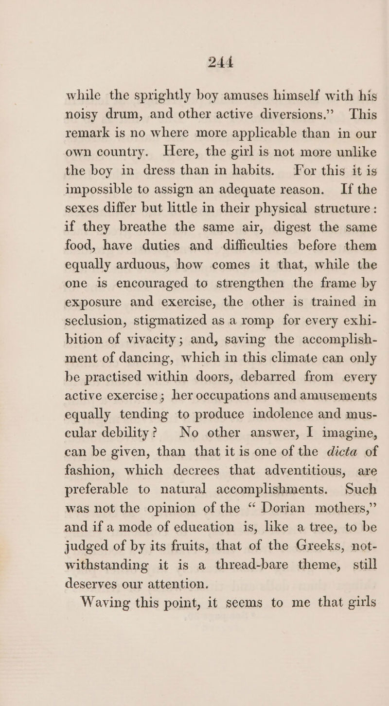 while the sprightly boy amuses himself with his noisy drum, and other active diversions.” This remark is no where more applicable than in our own country. Here, the girl is not more unlike the boy in dress than in habits. For this it is impossible to assign an adequate reason. If the sexes differ but little in their physical structure : if they breathe the same air, digest the same food, have duties and difficulties before them equally arduous, how comes it that, while the one is encouraged to strengthen the frame by exposure and exercise, the other is trained in seclusion, stigmatized as a romp for every exhi- bition of vivacity; and, saving the accomplish- ment of dancing, which in this climate can only be practised within doors, debarred from every active exercise; her occupations and amusements equally tending to produce indolence and mus- cular debility? No other answer, I imagine, can be given, than that it is one of the dicta of fashion, which decrees that adventitious, are preferable to natural accomplishments. Such was not the opinion of the “ Dorian mothers,” and if a mode of education is, like a tree, to be judged of by its fruits, that of the Greeks, not- withstanding it is a thread-bare theme, still deserves our attention. Waving this point, it seems to me that girls