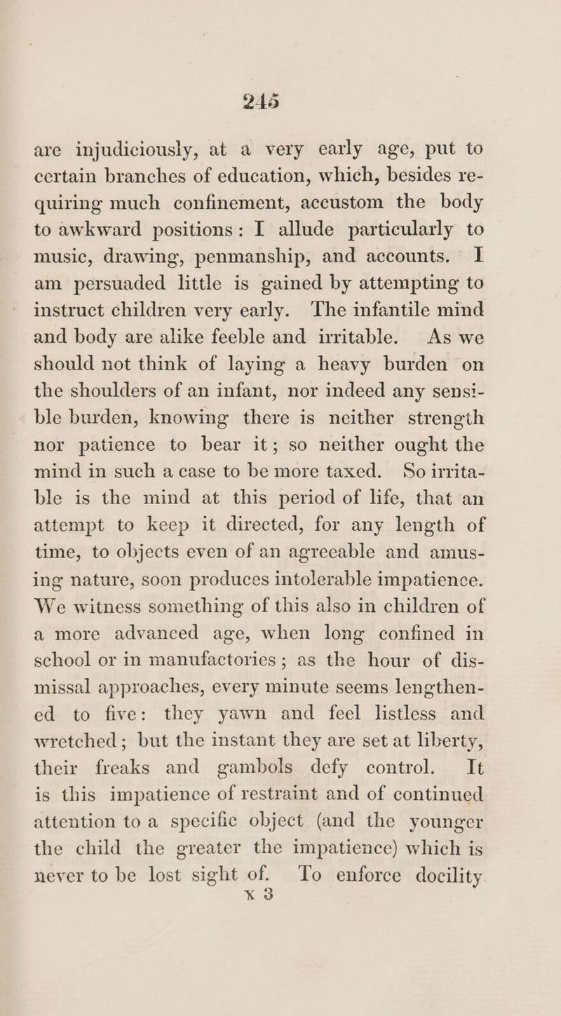 are injudiciously, at a very early age, put to certain branches of education, which, besides re- quiring much confinement, accustom the body to awkward positions: I allude particularly to music, drawing, penmanship, and accounts. 1 am persuaded little is gained by attempting to instruct children very early. The infantile mind and body are alike feeble and irritable. As we should not think of laying a heavy burden on the shoulders of an infant, nor indeed any sensi- ble burden, knowing there is neither strength nor patience to bear it; so neither ought the mind in such acase to be more taxed. So irrita- ble is the mind at this period of life, that an attempt to keep it directed, for any length of time, to objects even of an agreeable and amus- ing nature, soon produces intolerable impatience. We witness something of this also in children of a more advanced age, when long confined in school or in manufactories; as the hour of dis- missal approaches, every minute seems lengthen- ed to five: they yawn and feel listless and wretched ; but the instant they are set at liberty, their freaks and gambols defy control. It is this impatience of restraint and of continued attention to a specific object (and the younger the child the greater the impatience) which is never to be lost sight of. To enforce docility x 3