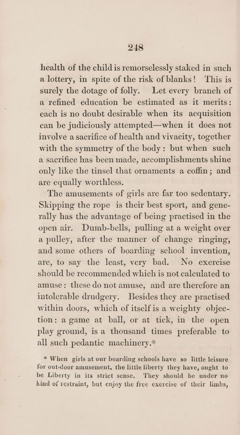 health of the child is remorselessly staked in such a lottery, in spite of the risk of blanks! ‘This is surely the dotage of folly. Let every branch of a refined education be estimated as it merits: each is no doubt desirable when its acquisition can be judiciously attempted—when it does not involve a sacrifice of health and vivacity, together with the symmetry of the body: but when such a sacrifice has been made, accomplishments shine only like the tinsel that ornaments a coffin; and are equally worthless. The amusements of girls are far too sedentary. Skipping the rope is their best sport, and gene- rally has the advantage of being practised in the open air. Dumb-bells, pulling at a weight over a pulley, after the manner of change ringing, and some others of boarding school invention, are, to say the least, very bad. No exercise should be recommended which is not calculated to amuse: these do not amuse, and are therefore an intolerable drudgery. Besides they are practised within doors, which of itself is a weighty objec- tion: a game at ball, or at tick, in the open play ground, is a thousand times preferable to all such pedantic machinery,* * When girls at our boarding schools have so little leisure for out-door amusement, the little liberty they have, ought to be Liberty in its strict sense. They should be under no kind of restraint, but enjoy the free exercise of their limbs,
