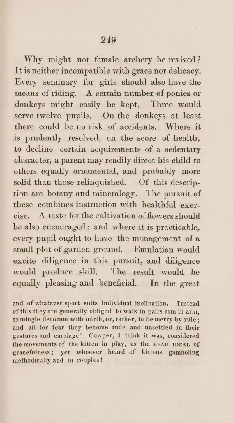 Why might not female archery be revived? It is neither incompatible with grace nor delicacy. Every seminary for girls should also have the means of riding. A certain number of ponies or donkeys might easily be kept. Three would serve twelve pupils. On the donkeys at least there could be no risk of accidents. Where it is prudently resolved, on the score of health, to decline certain acquirements of a sedentary character, a parent may readily direct his child to others equally ornamental, and probably more solid than those relinquished. Of this descrip- tion are botany and mineralogy. ‘The pursuit of these combines instruction with healthful exer- cise. A taste for the cultivation of flowers should be also encouraged: and where it is practicable, every pupil ought to have the management of a small plot of garden ground. Emulation would excite diligence in this pursuit, and diligence would produce skill. The result would be equally pleasing and beneficial. In the great and of whatever sport suits individual inclination. Instead of this they are generally obliged to walk in pairs arm in arm, to mingle decorum with mirth, or, rather, to be merry by rule; and all for fear they become rude and unsettled in their gestures and carriage! Cowper, I think it was, considered the movements of the kitten in play, as the BEAU IDEAL of gracefulness; yet whoever heard of kittens gamboling methodically and in couples!