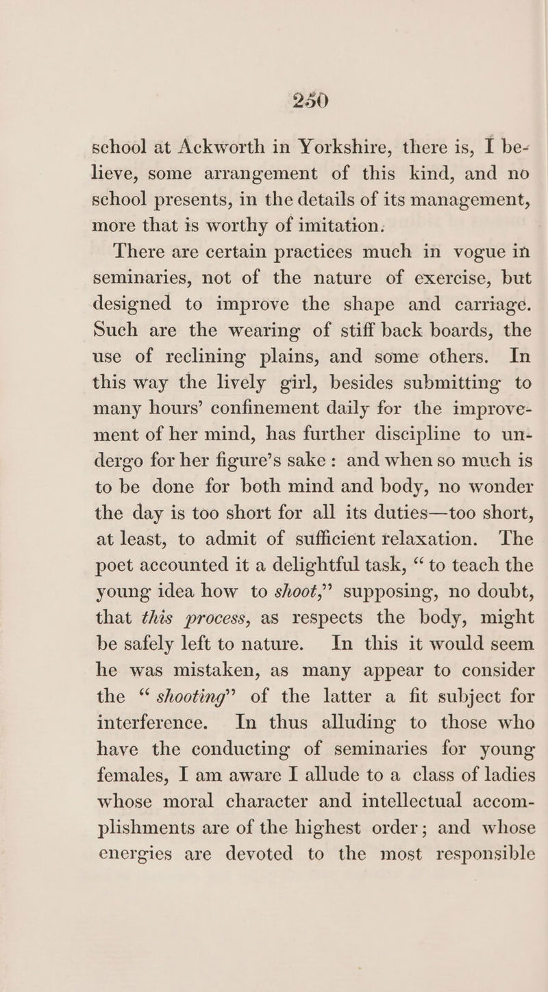 school at Ackworth in Yorkshire, there is, I be- lieve, some arrangement of this kind, and no school presents, in the details of its management, more that is worthy of imitation. There are certain practices much in vogue in seminaries, not of the nature of exercise, but designed to improve the shape and carriage. Such are the wearing of stiff back boards, the use of reclining plains, and some others. In this way the lively girl, besides submitting to many hours’ confinement daily for the improve- ment of her mind, has further discipline to un- dergo for her figure’s sake : and when so much is to be done for both mind and body, no wonder the day is too short for all its duties—too short, at least, to admit of sufficient relaxation. The poet accounted it a delightful task, “to teach the young idea how to shoot,” supposing, no doubt, that this process, as respects the body, might be safely left to nature. In this it would seem he was mistaken, as many appear to consider the “ shooting” of the latter a fit subject for interference. In thus alluding to those who have the conducting of seminaries for young females, I am aware I allude to a class of ladies whose moral character and intellectual accom- plishments are of the highest order; and whose energies are devoted to the most responsible