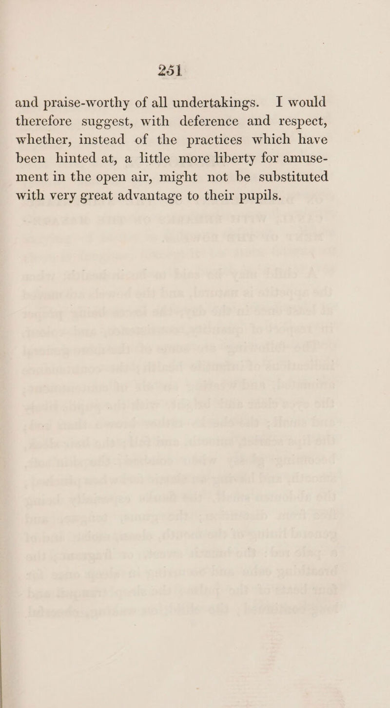 and praise-worthy of all undertakings. I would therefore suggest, with deference and respect, whether, instead of the practices which have been hinted at, a little more liberty for amuse- ment in the open air, might not be substituted with very great advantage to their pupils.