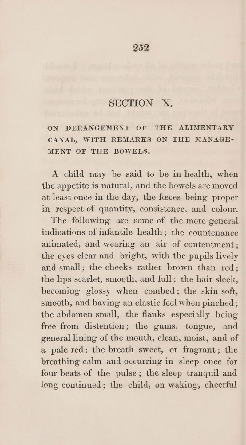 SECTION X. ON DERANGEMENT OF THE ALIMENTARY CANAL, WITH REMARKS ON THE MANAGE- MENT OF THE BOWELS. A child may be said to be in health, when the appetite is natural, and the bowels are moved at least once in the day, the foeces being proper in respect of quantity, consistence, and colour. The following are some of the more general indications of infantile health; the countenance animated, and wearing an air of contentment; the eyes clear and bright, with the pupils lively and small; the cheeks rather brown than red; the lips scarlet, smooth, and full; the hair sleek, becoming glossy when combed; the skin soft, smooth, and having an elastic feel when pinched ; the abdomen small, the flanks especially being free from distention; the gums, tongue, and general lining of the mouth, clean, moist, and of a pale red: the breath sweet, or fragrant; the breathing calm and occurring in sleep once for four beats of the pulse; the sleep tranquil and long continued; the child, on waking, cheerful