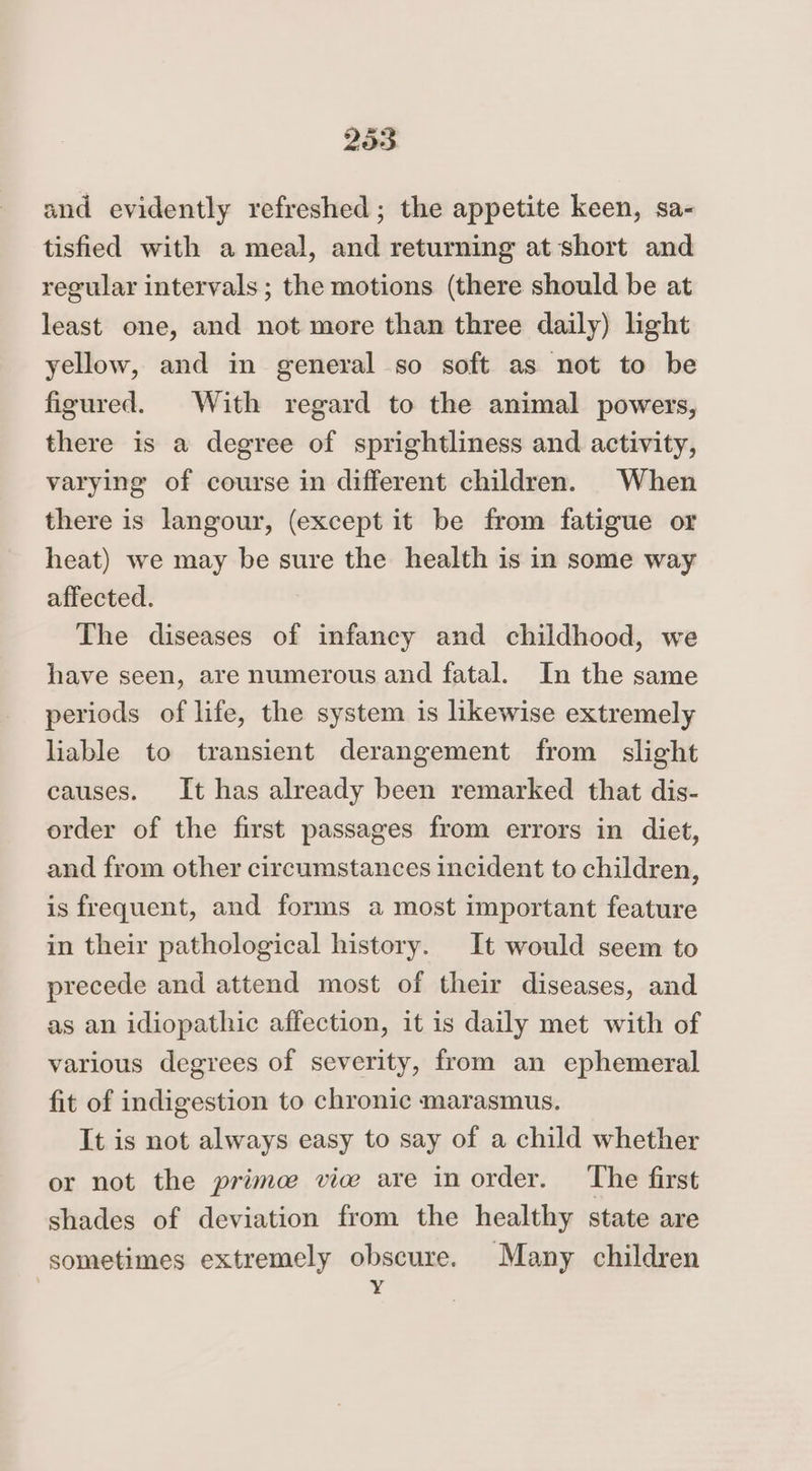 2535 and evidently refreshed ; the appetite keen, sa- tisfied with a meal, and returning at short and regular intervals; the motions (there should be at least one, and not more than three daily) light yellow, and in general so soft as not to be figured. With regard to the animal powers, there is a degree of sprightliness and activity, varying of course in different children. When there is langour, (except it be from fatigue or heat) we may be sure the health is in some way affected. The diseases of infancy and childhood, we have seen, are numerous and fatal. In the same periods of life, the system is likewise extremely liable to transient derangement from slight causes. It has already been remarked that dis- order of the first passages from errors in diet, and from other circumstances incident to children, is frequent, and forms a most important feature in their pathological history. It would seem to precede and attend most of their diseases, and as an idiopathic affection, it is daily met with of various degrees of severity, from an ephemeral fit of indigestion to chronic marasmus. It is not always easy to say of a child whether or not the prime vice are inorder. The first shades of deviation from the healthy state are sometimes extremely obscure. Many children Y