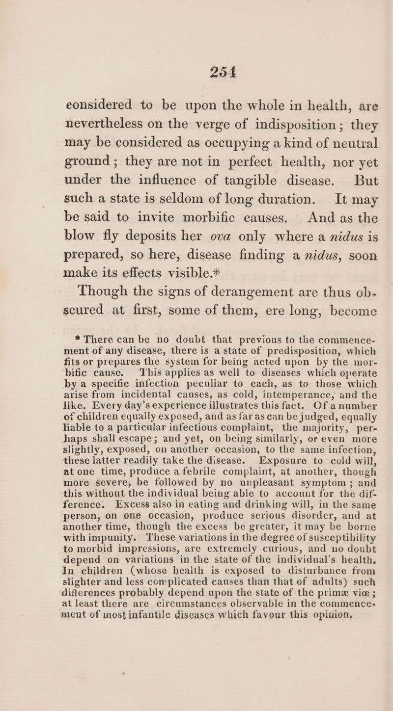 eonsidered to be upon the whole in health, are nevertheless on the verge of indisposition ; they may be considered as occupying a kind of neutral ground ; they are not in perfect health, nor yet under the influence of tangible disease. But such a state is seldom of long duration. It may be said to invite morbific causes. And as the blow. fly deposits her ova only where a nidus is prepared, so here, disease finding a midus, soon make its effects visible.* Though the signs of derangement are thus ob- scured at first, some of them, ere long, become * There can be no doubt that previous to the commence- ment of any disease, there is a state of predisposition, which fits or prepares the system for being acted upon by the mor- bific cause. This applies as well to diseases which operate by a specific infection peculiar to each, as to those which arise from incidental causes, as cold, intemperance, and the like. Every day’s experience illustrates this fact. Of anumber of children equally exposed, and as far as can be judged, equally liable to a particular infectious complaint, the majority, per- Japs shall escape; and yet, on being similarly, or even more slightly, exposed, on another occasion, to the same infection, these latter readily take the disease. Exposure to cold will, at one time, produce a febrile complaint, at another, though more severe, be followed by no unpleasant symptom ; and this without the individual being able to account for the dif- ference. Excess also in eating and drinking will, in the same person, on one occasion, produce serious disorder, and at another time, though the excess be greater, it may be borne with impunity. These variations in the degree of susceptibility to morbid impressions, are extremely curious, and no doubt depend on variations in the state of the individual’s health. In children (whose health is exposed to disturbance from slighter and less complicated causes than that of adults) such difterences probably depend upon the state of the prime vie ; at least there are circumstances observable in the commence. ment of most infantile diseases which favour this opinion,