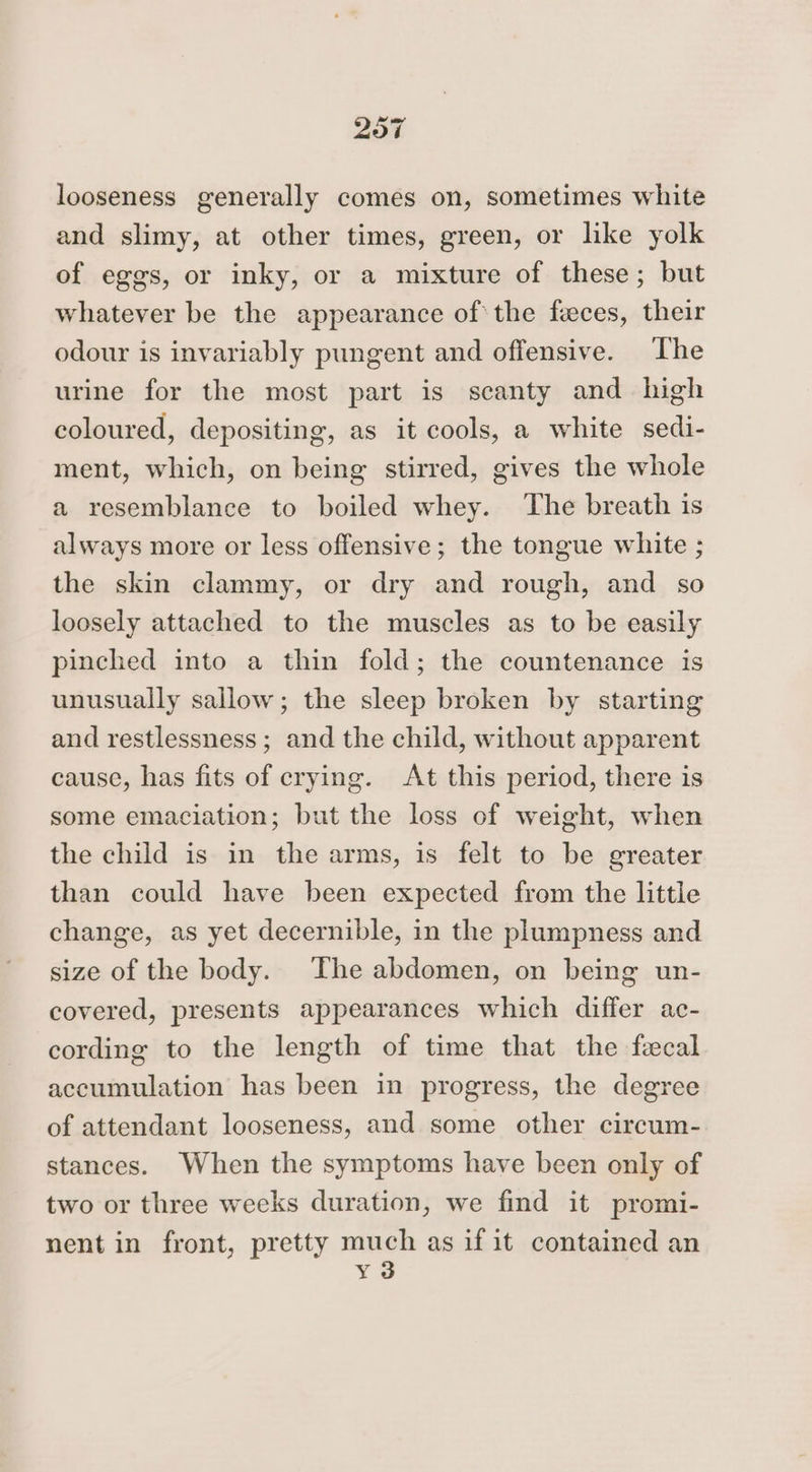 looseness generally comes on, sometimes white and slimy, at other times, green, or like yolk of eggs, or inky, or a mixture of these; but whatever be the appearance ofthe feces, their odour is invariably pungent and offensive. The urine for the most part is scanty and high coloured, depositing, as it cools, a white sedi- ment, which, on being stirred, gives the whole a resemblance to boiled whey. The breath is always more or less offensive; the tongue white ; the skin clammy, or dry and rough, and so loosely attached to the muscles as to be easily pinched into a thin fold; the countenance is unusually sallow; the sleep broken by starting and restlessness; and the child, without apparent cause, has fits of crying. At this period, there is some emaciation; but the loss of weight, when the child is in the arms, is felt to be greater than could have been expected from the little change, as yet decernible, in the plumpness and size of the body. The abdomen, on being un- covered, presents appearances which differ ac- cording to the length of time that the fecal accumulation has been in progress, the degree of attendant looseness, and some other circum- stances. When the symptoms have been only of two or three weeks duration, we find it promi- nent in front, pretty mney as if it contained an