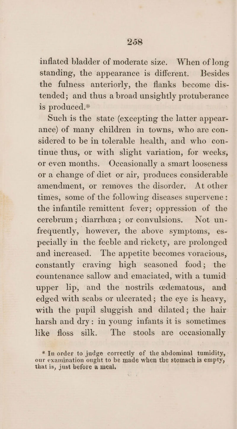 inflated bladder of moderate size. When of long standing, the appearance is different. Besides the fulness anteriorly, the flanks become dis- tended; and thus a broad unsightly protuberance is produced.* Such is the state (excepting the latter appear- ance) of many children in towns, who are con- sidered to be in tolerable health, and who con- tinue thus, or with slight variation, for weeks, or even months. Occasionally a smart looseness or a change of diet or air, produces considerable amendment, or removes the disorder, At other times, some of the following diseases supervene : the infantile remittent fever; oppression of the cerebrum ; diarrhcea; or convulsions. Not un- frequently, however, the above symptoms, es- pecially in the feeble and rickety, are prolonged and increased. The appetite becomes voracious, constantly craving high seasoned food; the countenance sallow and emaciated, with a tumid upper lip, and the nostrils edematous, and edged with scabs or ulcerated; the eye is heavy, with the pupil sluggish and dilated; the hair harsh and dry: in young infants it is sometimes like floss silk. The stools are occasionally * In order to judge correctly of the abdominal tumidity, our examination ought to be made when the stomach is empty, that is, just before a meal,