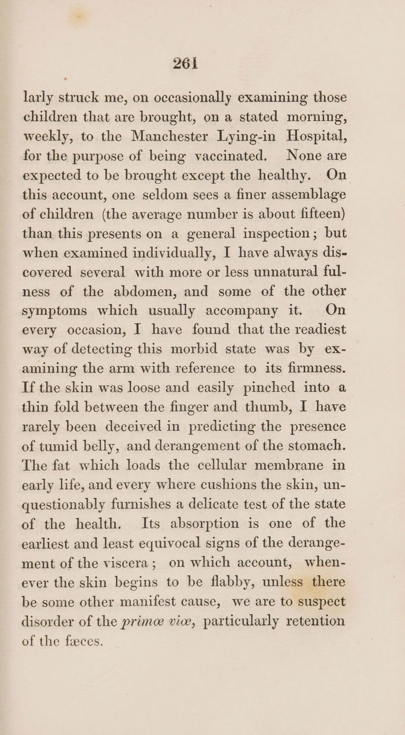 larly struck me, on occasionally examining those children that are brought, on a stated morning, weekly, to the Manchester Lying-in Hospital, for the purpose of being vaccinated. None are expected to be brought except the healthy. On this account, one seldom sees a finer assemblage of children (the average number is about fifteen) than this presents on a general inspection; but when examined individually, I have always dis- covered several with more or less unnatural ful- ness of the abdomen, and some of the other symptoms which usually accompany it. On every occasion, I have found that the readiest way of detecting this morbid state was by ex- amining the arm with reference to its firmness. If the skin was loose and easily pinched into a thin fold between the finger and thumb, I have rarely been deceived in predicting the presence of tumid belly, and derangement of the stomach. The fat which loads the cellular membrane in early life, and every where cushions the skin, un- questionably furnishes a delicate test of the state of the health. Its absorption is one of the earliest and least equivocal signs of the derange- ment of the viscera; on which account, when- ever the skin begins to be flabby, unless there be some other manifest cause, we are to suspect disorder of the primece vice, particularly retention of the faeces.