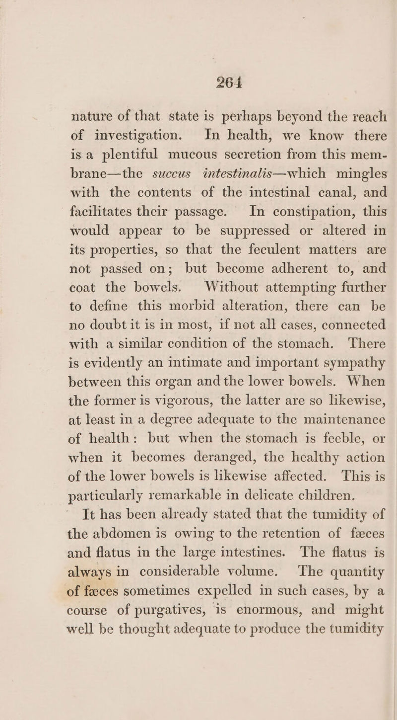 nature of that state is perhaps beyond the reach of investigation. In health, we know there is a plentiful mucous secretion from this mem- brane—the succus intestinalis—which mingles with the contents of the intestinal canal, and facilitates their passage. In constipation, this would appear to be suppressed or altered in its properties, so that the feculent matters are not passed on; but become adherent to, and coat the bowels. Without attempting further to define this morbid alteration, there can be no doubt it is in most, if not all cases, connected with a similar condition of the stomach. There is evidently an intimate and important sympathy between this organ and the lower bowels. When the former is vigorous, the latter are so likewise, at least in a degree adequate to the maintenance of health: but when the stomach is feeble, or when it becomes deranged, the healthy action of the lower bowels is likewise affected. This is particularly remarkable in delicate children. It has been already stated that the tumidity of the abdomen is owing to the retention of feces and flatus in the large intestines. ‘The flatus is always in considerable volume. The quantity of feces sometimes expelled in such cases, by a course of purgatives, is enormous, and might well be thought adequate to produce the tumidity