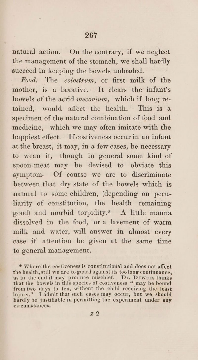natural action. On the contrary, if we neglect the management of the stomach, we shall hardly succeed in keeping the bowels unloaded. Food. The colostrum, or first milk of the mother, is a laxative. It clears the infant’s bowels of the acrid meconium, which if long re- tained, would affect the health. ‘This is specimen of the natural combination of food and medicine, which we may often imitate with the happiest effect. Ifcostiveness occur in an infant at the breast, it may, in a few cases, be necessary to wean it, though in general some kind of spoon-meat may be devised to obviate this symptom. Of course we are to discriminate between that dry state of the bowels which is natural to some children, (depending on pecu- liarity of constitution, the health remaining good) and morbid torpidity.* <A little manna dissolved in the food, ora lavement of warm milk and water, will answer in almost every case if attention be given at the same time to general management. * Where the costiveness is constitutional and does not affect the health, still we are to guard against its too long continuance, as in the end it may produce mischief. Dr. Dewees thinks that the bowels in this species of costiveness ‘ may be bound from two days to ten, without the child receiving the least injury.” T admit that such cases may occur, but we should hardly be justifiable in permitting the experiment under any circumstances. Ze