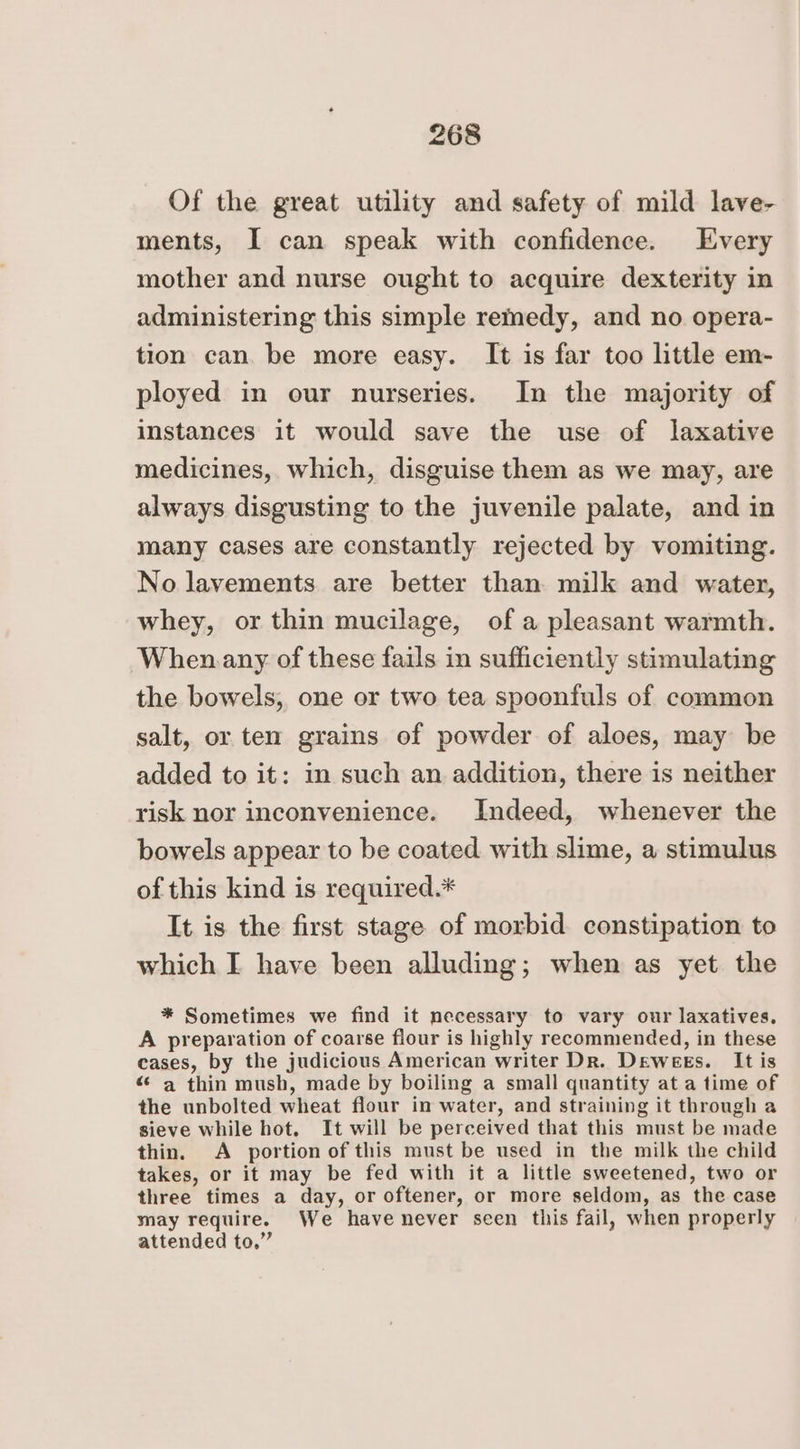 Of the great utility and safety of mild lave- ments, I can speak with confidence. Every mother and nurse ought to acquire dexterity in administering this simple remedy, and no opera- tion can. be more easy. It is far too little em- ployed in our nurseries. In the majority of instances it would save the use of laxative medicines, which, disguise them as we may, are always disgusting to the juvenile palate, and in many cases are constantly rejected by vomiting. No layements are better than milk and water, whey, or thin mucilage, of a pleasant warmth. When any of these fails in sufficiently stimulating the bowels, one or two tea spoonfuls of common salt, or ten grains of powder of aloes, may be added to it: in such an addition, there is neither risk nor inconvenience. Indeed, whenever the bowels appear to be coated with slime, a stimulus of this kind is required.* It is the first stage of morbid constipation to which I have been alluding; when as yet the * Sometimes we find it necessary to vary our laxatives. A preparation of coarse flour is highly recommended, in these cases, by the judicious American writer Dr. Dewees. It is “ a thin mush, made by boiling a small quantity at a time of the unbolted wheat flour in water, and straining it through a sieve while hot, It will be perceived that this must be made thin. <A portion of this must be used in the milk the child takes, or it may be fed with it a little sweetened, two or three times a day, or oftener, or more seldom, as the case may require. We have never seen this fail, when properly attended to.”