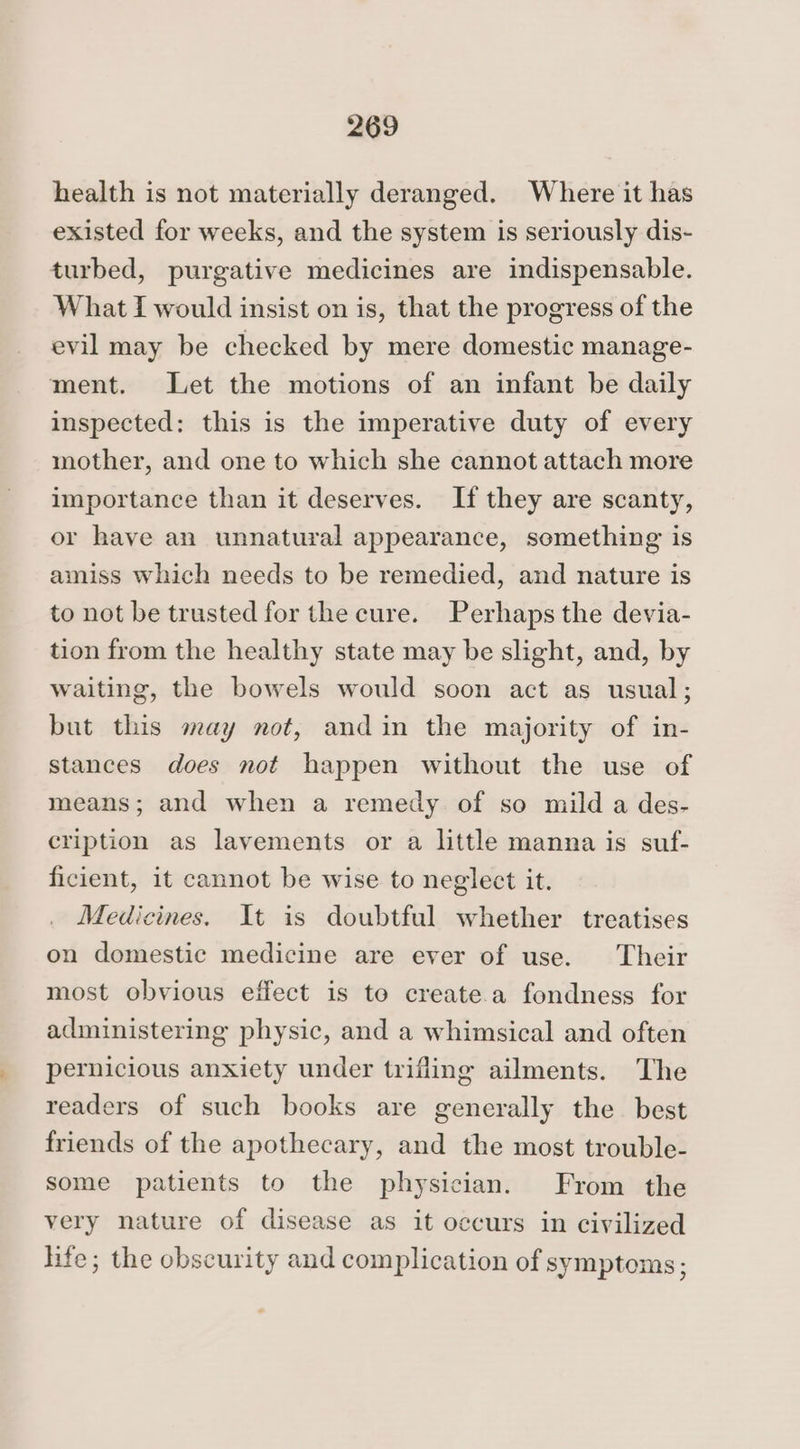 health is not materially deranged. Where it has existed for weeks, and the system is seriously dis- turbed, purgative medicines are indispensable. What I would insist on is, that the progress of the evil may be checked by mere domestic manage- ment. Let the motions of an infant be daily inspected: this is the imperative duty of every mother, and one to which she cannot attach more importance than it deserves. If they are scanty, or have an unnatural appearance, something is amiss which needs to be remedied, and nature is to not be trusted for the cure. Perhaps the devia- tion from the healthy state may be slight, and, by waiting, the bowels would soon act as usual; but this may not, andin the majority of in- stances does not happen without the use of means; and when a remedy of so mild a des- cription as lavements or a little manna is suf- ficient, it cannot be wise to neglect it. Medicines. It is doubtful whether treatises on domestic medicine are ever of use. Their most obvious effect is to create.a fondness for administering physic, and a whimsical and often pernicious anxiety under trifling ailments. The readers of such books are generally the best friends of the apothecary, and the most trouble- some patients to the physician. From the very nature of disease as it occurs in civilized hfe; the obscurity and complication of symptoms ;