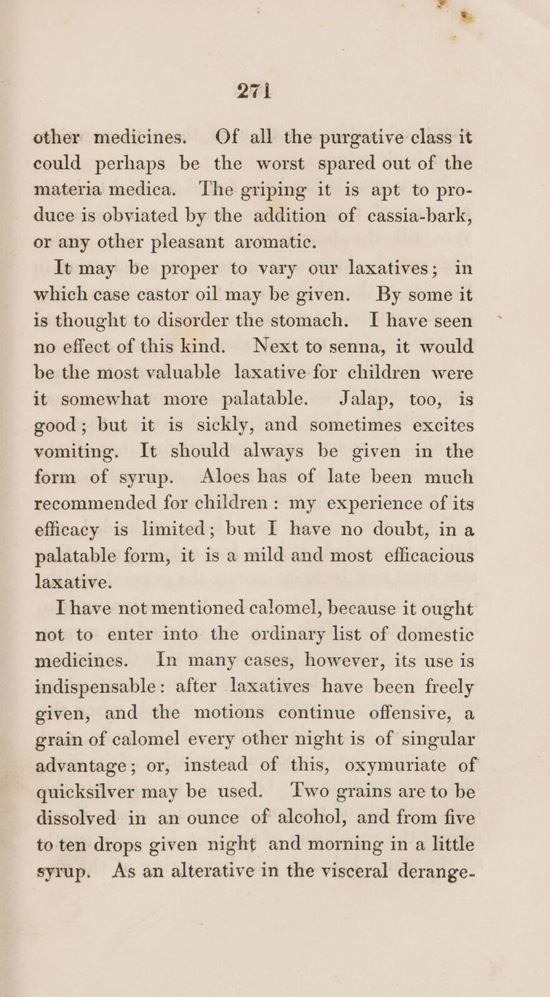 other medicines. Of all the purgative class it could perhaps be the worst spared out of the materia medica. ‘The griping it is apt to pro- duce is obviated by the addition of cassia-bark, or any other pleasant aromatic. It may be proper to vary our laxatives; in which case castor oil may be given. By some it is thought to disorder the stomach. I have seen no effect of this kind. Next to senna, it would be the most valuable laxative for children were it somewhat more palatable. Jalap, too, is good; but it is sickly, and sometimes excites vomiting. It should always be given in the form of syrup. Aloes has of late been much recommended for children: my experience of its efficacy is limited; but I have no doubt, ina palatable form, it is a mild and most efficacious laxative. Thave not mentioned calomel, because it ought not to enter into the ordinary list of domestic medicines. In many cases, however, its use is indispensable: after laxatives have been freely given, and the motions continue offensive, a grain of calomel every other night is of singular advantage; or, instead of this, oxymuriate of quicksilver may be used. Two grains are to be dissolved in an ounce of alcohol, and from five to ten drops given night and morning in a little syrup. As an alterative in the visceral derange-