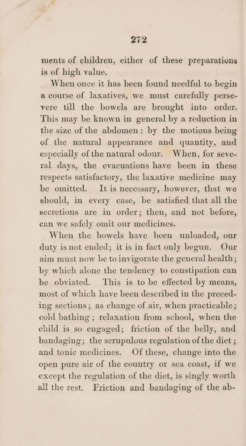 ments of children, either of these preparations is of high value. When once it has been found needful to begin a course of laxatives, we must carefully perse- vere till the bowels are brought into order. This may be known in general by a reduction in the size of the abdomen: by the motions being of the natural appearance and quantity, and especially of the natural odour. When, for seve- ral days, the evacuations have been in these respects satisfactory, the laxative medicine may be omitted. It is necessary, however, that we should, in every case, be satisfied that all the secretions are in order; then, and not before, can we safely omit our medicines. When the bowels have been unloaded, our duty isnot ended; it is in fact only begun. Our aim must now be to invigorate the general health; by which alone the tendency to constipation can be obviated. This is to be effected by means, most of which have been described in the preced- ing sections; as change of air, when practicable; cold bathing ; relaxation from school, when the child is so engaged; friction of the belly, and bandaging; the scrupulous regulation of the diet ; and tonic medicines. Of these, change into the open pure air of the country or sea coast, if we except the regulation of the diet, is singly worth all the rest. Friction and bandaging of the ab-