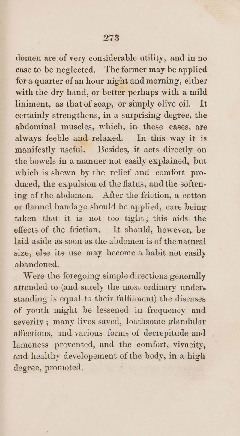 domen are of very considerable utility, and in no case to be neglected. The former may be applied for a quarter of an hour night and morning, either with the dry hand, or better perhaps with a mild liniment, as thatof soap, or simply olive oil. It certainly strengthens, in a surprising degree, the abdominal muscles, which, in these cases, are always feeble and relaxed. In this way it is manifestly useful. Besides, it acts directly on the bowels in a manner not easily explained, but which is shewn by the relief and comfort pro- duced, the expulsion of the flatus, and the soften- ing of the abdomen. After the friction, a cotton or flannel bandage should be applied, care being taken that it is not too tight; this aids the effects of the friction. It should, however, be laid aside as soon as. the abdomen is of the natural size, else its use may become a habit not easily abandoned. Were the foregoing simple directions generally attended to (and surely the most ordinary under standing is equal to their fulfilment) the diseases of youth might be lessened in frequency and severity ; many lives saved, loathsome glandular affections, and various forms of decrepitude and lameness prevented, and the comfort, vivacity, and healthy dev slapemenbe of the body, in a high degree, promoted,