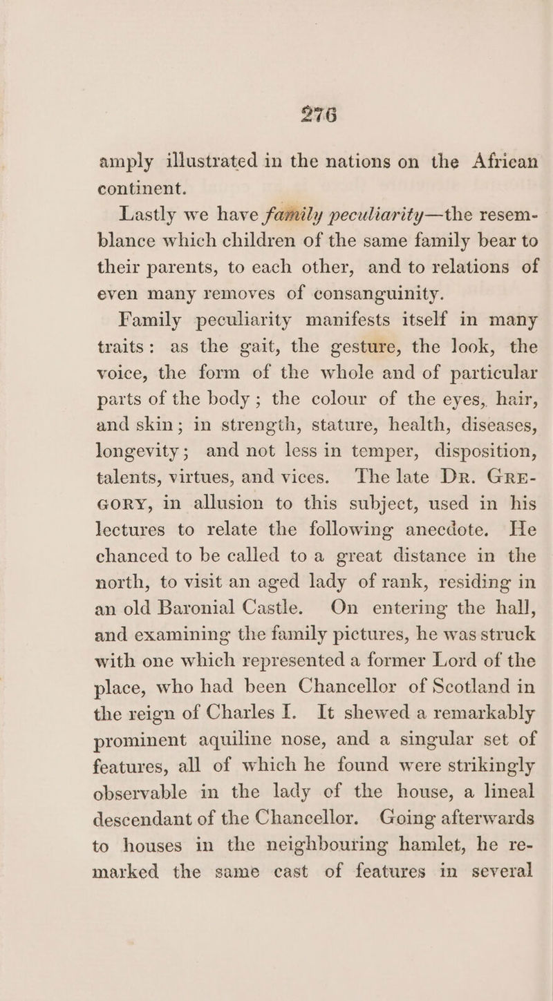 amply illustrated in the nations on the African continent. Lastly we have family peculiarity—the resem- blance which children of the same family bear to their parents, to each other, and to relations of even many removes of consanguinity. Family peculiarity manifests itself in many traits: as the gait, the gesture, the look, the voice, the form of the whole and of particular parts of the body; the colour of the eyes, hair, and skin; in strength, stature, health, diseases, longevity; and not less in temper, disposition, talents, virtues, and vices. The late Dr. Gre- GORY, in allusion to this subject, used in his lectures to relate the following anecdote. He chanced to be called toa great distance in the north, to visit an aged lady of rank, residing in an old Baronial Castle. On entering the hall, and examining the family pictures, he was struck with one which represented a former Lord of the place, who had been Chancellor of Scotland in the reign of Charles I. It shewed a remarkably prominent aquiline nose, and a singular set of features, all of which he found were strikingly observable in the lady of the house, a lineal descendant of the Chancellor. Going afterwards to houses in the neighbouring hamlet, he re- marked the same cast of features in several