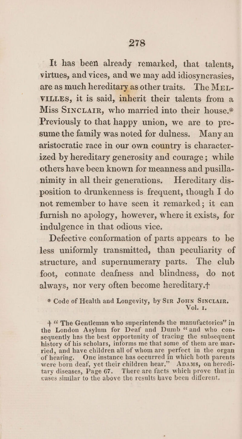 It has been already remarked, that talents, virtues, and vices, and we may add idiosyncrasies, are as much hereditary as other traits. The Mrz- VILLES, it is said, inherit their talents from a Miss SINCLAIR, who married into their house.* Previously to that happy union, we are to pre- sume the family was noted for dulness. Many an aristocratic race in our own country is character- ized by hereditary generosity and courage; while others have been known for meanness and pusilla- nimity in all their generations. Hereditary dis- position to drunkenness is frequent, though I do not remember to have seen it remarked; it can furnish no apology, however, where it exists, for indulgence in that odious vice. Defective conformation of parts appears to be less uniformly transmitted, than peculiarity of structure, and supernumerary parts. The club foot, connate deafness and blindness, do not always, nor very often become hereditary. * Code of Health and Longevity, by Sir Joun SINCLAIR. Vol. 1. + “ The Gentleman who superintends the manufactories” in the London Asylum for Deaf and Dumb “and who con- sequently has the best opportunity of tracing the subsequent history of his scholars, informs me that some of them are mar- ried, and have children all of whom are perfect in the organ of hearing. One instance has occurred in which both parents were born deaf, yet their children hear.” Apams, on heredi- tary diseases, Page 67. There are facts which prove that in eases similar to the above the results have been different.
