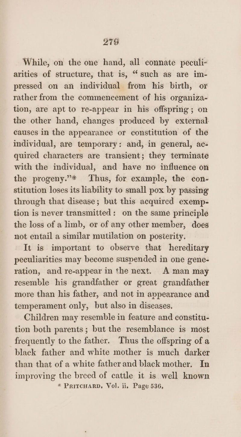 275 While, on the one hand, all connate peculi- arities of structure, that is, “such as are im- pressed on an individual from his birth, or rather from the commencement of his organiza- tion, are apt to re-appear in his offspring; on the other hand, changes produced by external. causes in the appearance or constitution of the individual, are temporary: and, in general, ac- quired characters are transient; they terminate with the individual, and have no influence on the progeny.”* Thus, for example, the con- stitution loses its liability to small pox by passing through that disease; but this acquired exemp- tion is never transmitted: on the same principle the loss of a limb, or of any other member, does not entail a similar mutilation on posterity. It is important to observe that hereditary peculiarities may become suspended in one gene- ration, and re-appear in the next. A man may resemble his grandfather or great grandfather more than his father, and not in appearance and temperament only, but also in diseases. Children may resemble in feature and constitu- tion both parents; but the resemblance is most frequently to the father. Thus the offspring of a black father and white mother is much darker than that of a white father and black mother. In improving the breed of cattle it is well known * PRITCHARD, Vol. ii, Page 536,