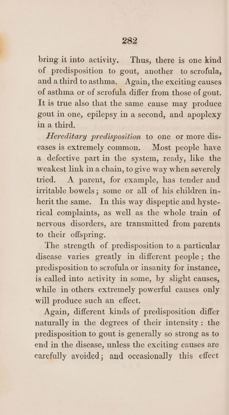 bring it into activity. Thus, there is one kind of predisposition to gout, another to scrofula, and a third toasthma. Again, the exciting causes of asthma or of scrofula differ from those of gout. It is true also that the same cause may produce gout in one, epilepsy in a second, and apoplexy in a third. Flereditary predisposition to one or more dis- eases 1s extremely common. Most people have a defective part in the system, ready, like the weakest link in a chain, to give way when severely tried. A parent, for example, has tender and irritable bowels; some or all of his children in- herit the same. In this way dispeptic and hyste- rical complaints, as well as the whole train of nervous disorders, are transmitted from parents to their offspring. The strength of predisposition to a particular disease varies greatly in different people; the predisposition to scrofula or insanity for instance, is called into activity in some, by slight causes, while in others extremely powerful causes only will produce such an effect. Again, different kinds of predisposition differ naturally in the degrees of their intensity: the predisposition to gout is generally so strong as to end in the disease, unless the exciting causes are carefully avoided; and occasionally this effect