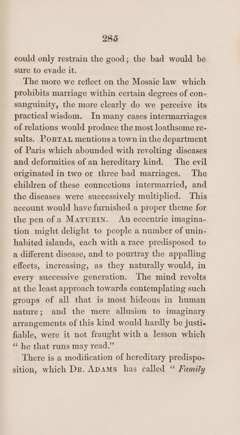 2865 could only restrain the good; the bad would be sure to evade it. The more we reflect on the Mosaic law which prohibits marriage within certain degrees of con- sanguinity, the more clearly do we perceive its practical wisdom. In many cases intermarriages of relations would produce the most loathsome re- sults. PoRTAL mentions a town in the department of Paris which abounded with revolting diseases and deformities of an hereditary kind. The evil originated in two or three bad marriages. The children of these connections intermarried, and the diseases were successively multiplied. This account would have furnished a proper theme for the pen of a Marurin. An eccentric imagina- tion might delight to people a number of unin- habited islands, each with a race predisposed to a different disease, and to pourtray the appalling effects, increasing, as they naturally would, in every successive generation. The mind revolts at the least approach towards contemplating such groups of all that is most hideous in human nature; and the mere allusion to imaginary arrangements of this kind would hardly be justi- fiable, were it not fraught with a lesson which “ he that runs may read.” There is a modification of hereditary predispo- sition, which Dr. ADAMS has called “ Family