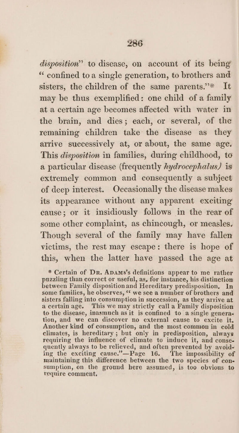 disposition” to disease, on account of its being’ “ confined toa single generation, to brothers and sisters, the children of the same parents.’”* It may be thus exemplified: one child of a family at a certain age becomes affected with water in the brain, and dies; each, or several, of the remaining children take the disease as they arrive successively at, or about, the same age. This disposition in families, during childhood, to a particular disease (frequently hydrocephalus) is extremely common and consequently a subject of deep interest. Occasionally the disease makes its appearance without any apparent exciting cause; or it insidiously follows in the rear of some other complaint, as chincough, or measles. Though several of the family may have fallen victims, the rest may escape: there is hope of this, when the latter have passed the age at * Certain of Dr. ApAms’s definitions appear to me rather puzzling than correct or useful, as, for instance, his distinction between Family disposition and Hereditary predisposition. In some families, he observes, “* we see a number of brothers and sisters falling into consumption in succession, as they arrive at a certain age. This we may strictly call a Family disposition to the disease, inasmuch as it is confined to a single genera- tion, and we can discover no external cause to excite it. Another kind of consumption, and the most common in cold climates, is hereditary ; but only in predisposition, always requiring the influence of climate to induce it, and conse- quently always to be relieved, and often prevented by avoid- ing the exciting cause.’—Page 16. ‘The impossibility of maintaining this difference between the two species of con- sumption, on the ground here assumed, is too obvious to require comment,