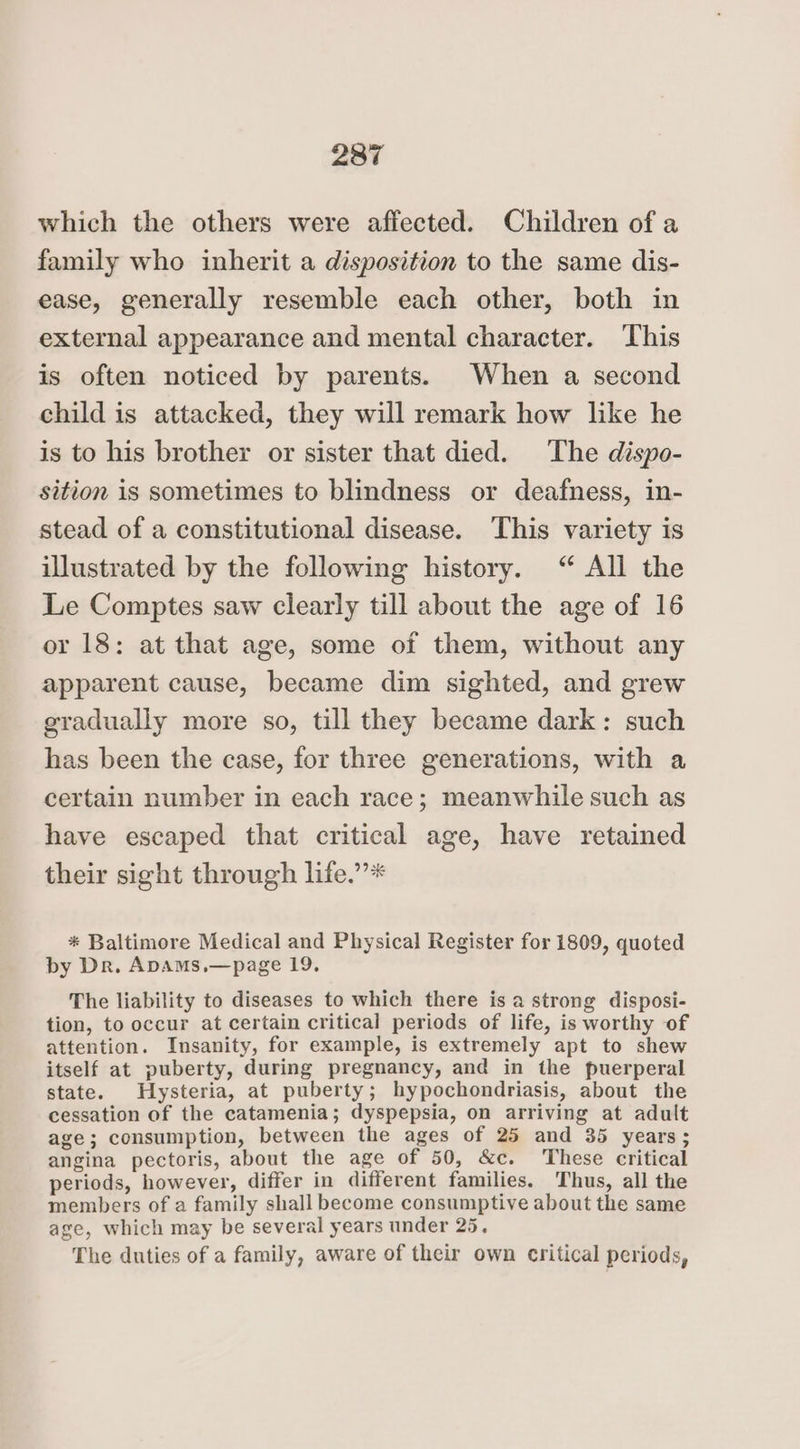 which the others were affected. Children of a family who inherit a disposition to the same dis- ease, generally resemble each other, both in external appearance and mental character. ‘This is often noticed by parents. When a second child is attacked, they will remark how like he is to his brother or sister that died. The dispo- sition is sometimes to blindness or deafness, in- stead of a constitutional disease. This variety is illustrated by the following history. “ All the Le Comptes saw clearly till about the age of 16 or 18: at that age, some of them, without any apparent cause, became dim sighted, and grew gradually more so, till they became dark: such has been the case, for three generations, with a certain number in each race; meanwhile such as have escaped that critical age, have retained their sight through life.”’* * Baltimore Medical and Physical Register for 1809, quoted by Dr. ApAmMs,—page 19. The liability to diseases to which there is a strong disposi- tion, to occur at certain critical periods of life, is worthy of attention. Insanity, for example, is extremely apt to shew itself at puberty, during pregnancy, and in the puerperal state. Hysteria, at puberty; hypochondriasis, about the cessation of the catamenia; dyspepsia, on arriving at adult age; consumption, between the ages of 25 and 35 years; angina pectoris, about the age of 50, &amp;c. These critical periods, however, differ in different families. Thus, all the members of a family shall become consumptive about the same age, which may be several years under 25. The duties of a family, aware of their own critical periods,