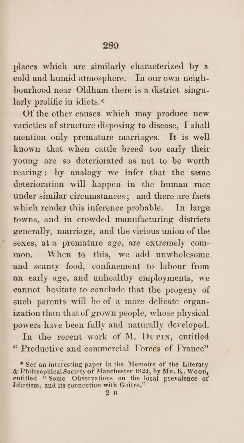places which are similarly characterized by a cold and humid atmosphere. In our own neigh- bourhood near Oldham there is a district singu- larly prolific in idiots.* Of the other causes which may produce new varieties of structure disposing to disease, I shall mention only premature marriages. It is well known that when cattle breed too early their young are so deteriorated as not to be worth rearing: by analogy we infer that the same deterioration will happen in the human race under similar circumstances; and there are facts which render this inference probable. In large towns, and in crowded manufacturing districts generally, marriage, and the vicious union of the sexes, at a premature age, are extremely com- mon. When to this, we add unwholesome. and scanty food, confinement to labour from an early age, and unhealthy employments, we cannot hesitate to conclude that the progeny of such parents will be of a more delicate organ- ization than that of grown people, whose physical powers have been fully and naturally developed. In the recent work of M. Dupin, entitled “ Productive and commercial Forces of France” * See an interesting paper in the Memoirs of the Literary &amp; Philosophical Society of Manchester 1824, by Mr. K. Woon, entitled ‘“‘Some Observations on the local prevalence of Idiotism, and its connection with Goitre.” 2B