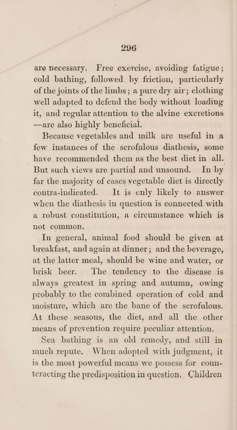 are necessary. Free exercise, avoiding fatigue ; cold bathing, followed by friction, particularly of the joints of the limbs; a pure dry air; clothing well adapted to defend the body without loading it, and regular attention to the alvine excretions —are also highly beneficial. Because vegetables and milk are useful in a few instances of the scrofulous diathesis, some have recommended them as the best diet in all. But such views are partial and unsound. In by far the majority of cases vegetable diet is directly contra-indicated. It is only likely to answer when the diathesis in question is connected with a robust constitution, a circumstance which is not common. In general, animal food should be given at breakfast, and again at dinner; and the beverage, at the latter meal, should be wine and water, or brisk beer. The tendency to the disease is always greatest in spring and autumn, owing probably to the combined operation of cold and moisture, which are the bane of the scrofulous. At these seasons, the diet, and all the other means of prevention require peculiar attention. Sea bathing is an old remedy, and still in much repute. When adopted with judgment, it is the most powerful means we possess for coun- teracting the predisposition in question. Children