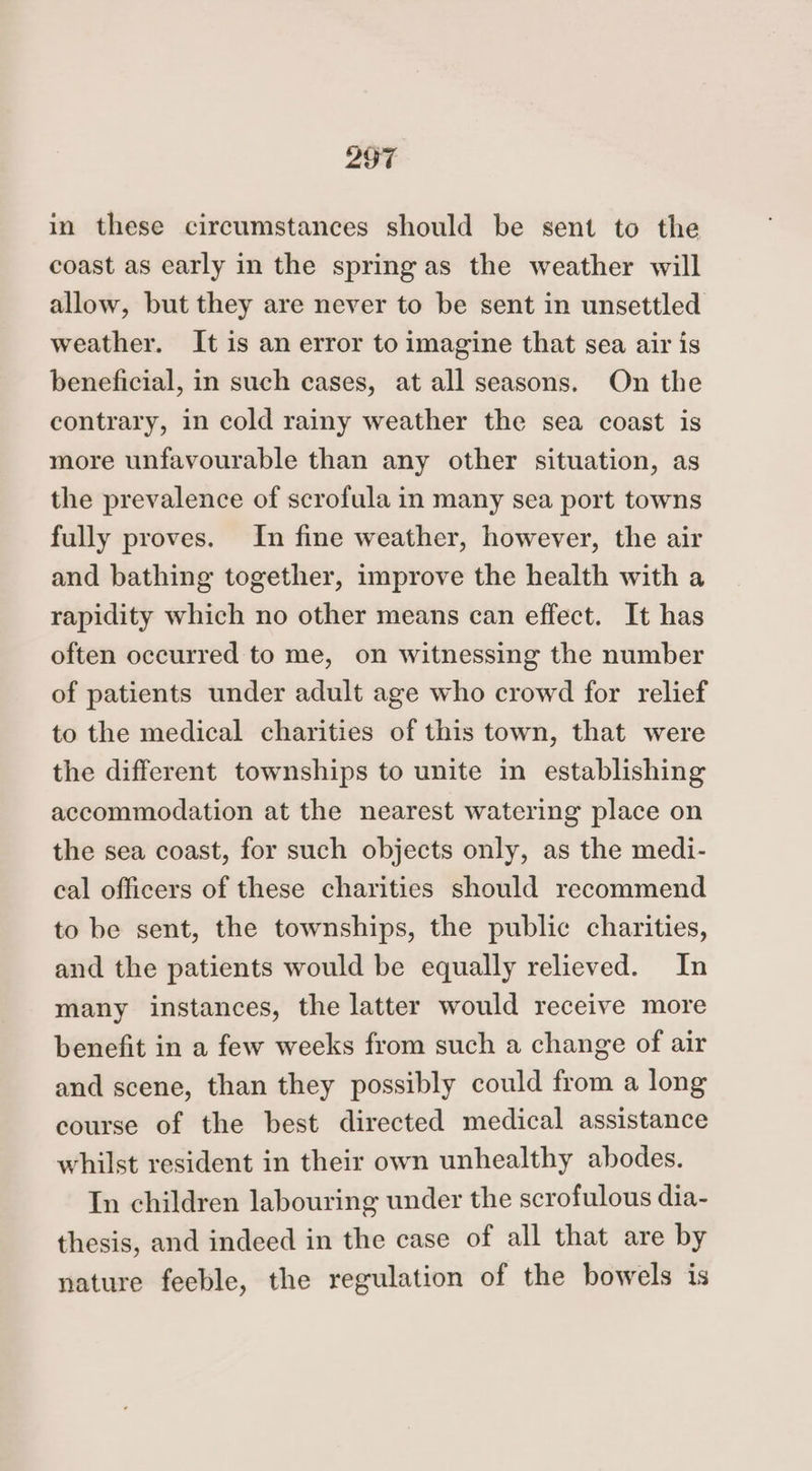 in these circumstances should be sent to the coast as early in the spring as the weather will allow, but they are never to be sent in unsettled weather. It is an error to imagine that sea air is beneficial, in such cases, at all seasons. On the contrary, in cold rainy weather the sea coast is more unfavourable than any other situation, as the prevalence of scrofula in many sea port towns fully proves. In fine weather, however, the air and bathing together, improve the health with a rapidity which no other means can effect. It has often occurred to me, on witnessing the number of patients under adult age who crowd for relief to the medical charities of this town, that were the different townships to unite in establishing accommodation at the nearest watering place on the sea coast, for such objects only, as the medi- cal officers of these charities should recommend to be sent, the townships, the public charities, and the patients would be equally relieved. In many instances, the latter would receive more benefit in a few weeks from such a change of air and scene, than they possibly could from a long course of the best directed medical assistance whilst resident in their own unhealthy abodes. In children labouring under the scrofulous dia- thesis, and indeed in the case of all that are by nature feeble, the regulation of the bowels is