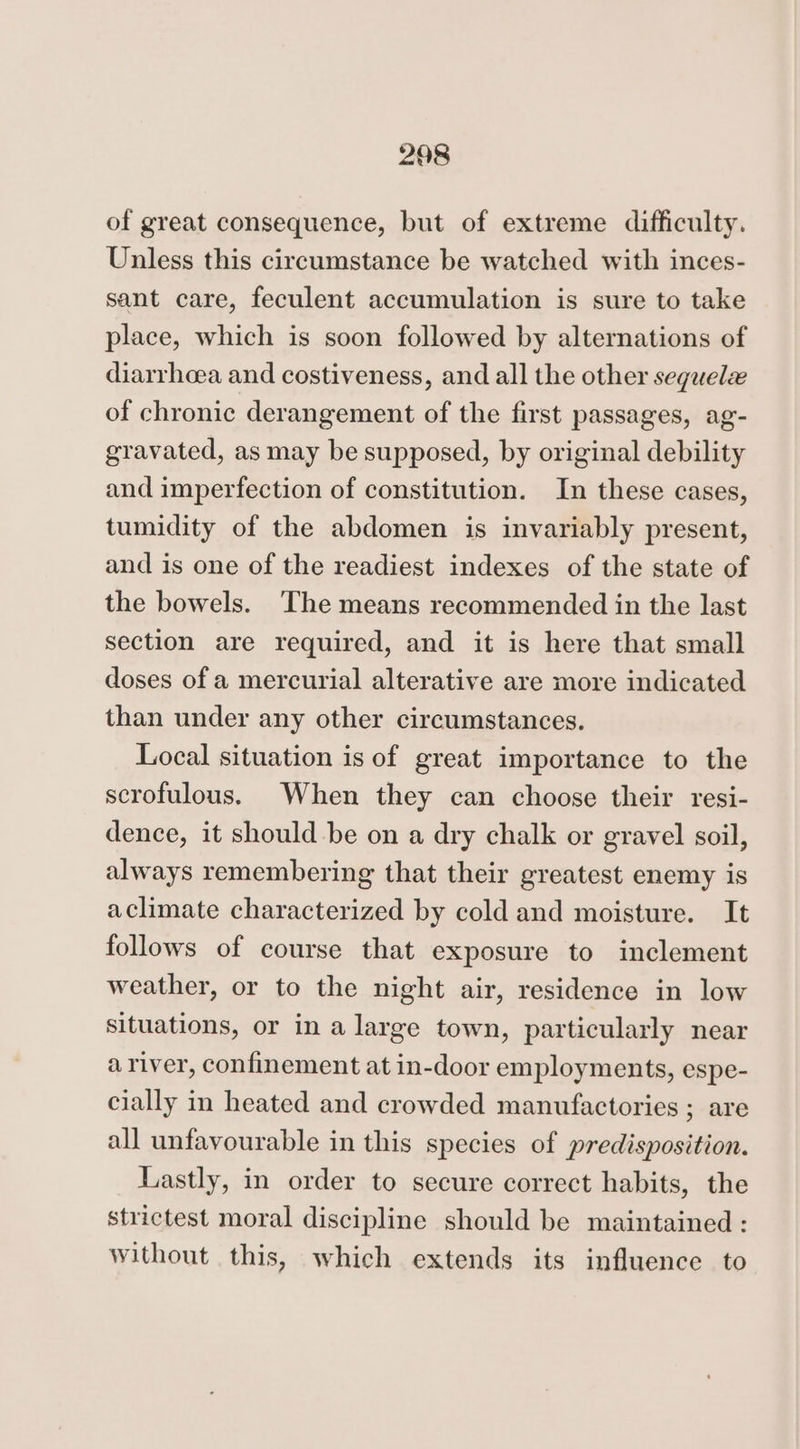 of great consequence, but of extreme difficulty. Unless this circumstance be watched with inces- sant care, feculent accumulation is sure to take place, which is soon followed by alternations of diarrhoea and costiveness, and all the other sequelz of chronic derangement of the first passages, ag- gravated, as may be supposed, by original debility and imperfection of constitution. In these cases, tumidity of the abdomen is invariably present, and is one of the readiest indexes of the state of the bowels. The means recommended in the last section are required, and it is here that small doses of a mercurial alterative are more indicated than under any other circumstances. Local situation is of great importance to the scrofulous. When they can choose their resi- dence, it should be on a dry chalk or gravel soil, always remembering that their greatest enemy is aclimate characterized by cold and moisture. It follows of course that exposure to inclement weather, or to the night air, residence in low situations, or in a large town, particularly near a river, confinement at in-door employments, espe- cially in heated and crowded manufactories ; are all unfavourable in this species of predisposition. Lastly, in order to secure correct habits, the strictest moral discipline should be maintained : without this, which extends its influence to