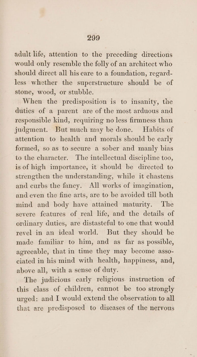 adult life, attention to the preceding directions would only resemble the folly of an architect who should direct all his care to a foundation, regard- less whether the superstructure should be of stone, wood, or stubble. When the predisposition is to insanity, the duties of a parent are of the most arduous and responsible kind, requiring no less firmness than judgment. But much may be done. Habits of attention to health and morals should be early formed, so as to secure a sober and manly bias to the character. The intellectual discipline too, is of high importance, it should be directed to strengthen the understanding, while it chastens and curbs the fancy. All works of imagination, and even the fine arts, are to be avoided till both mind and body have attained maturity. The severe features of real life, and the details of ordinary duties, are distasteful to one that would revel in an ideal world. But they should be made familiar to him, and as far as possible, agreeable, that in time they may become asso- ciated in his mind with health, happiness, and, above all, with a sense of duty. The judicious early religious instruction of this class of children, cannot be too strongly urged: and I would extend the observation to all that are predisposed to diseases of the nervous