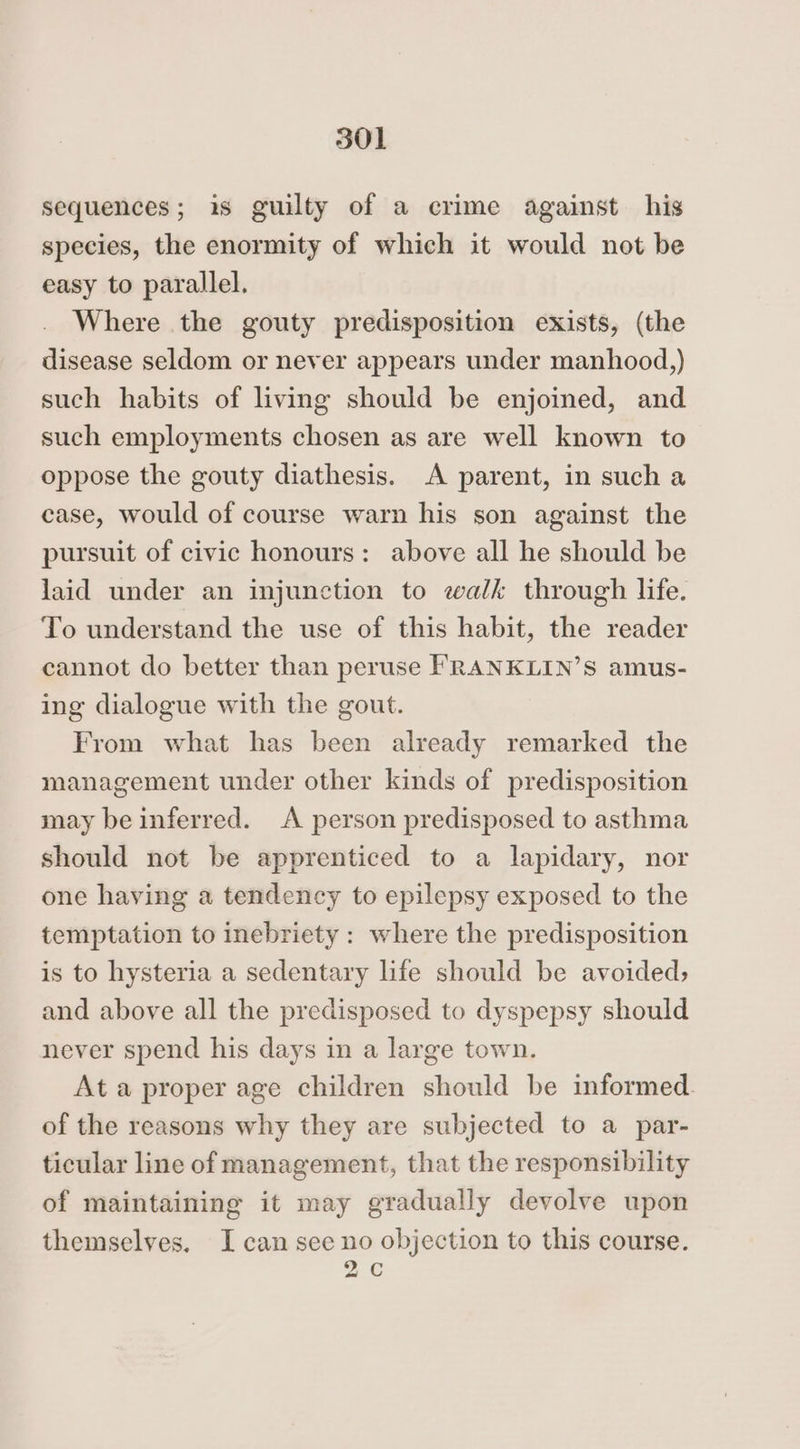 sequences; is guilty of a crime against his species, the enormity of which it would not be easy to parallel. Where the gouty predisposition exists, (the disease seldom or never appears under manhood,) such habits of living should be enjoined, and such employments chosen as are well known to oppose the gouty diathesis. A parent, in such a case, would of course warn his son against the pursuit of civic honours: above all he should be Jaid under an injunction to walk through life. To understand the use of this habit, the reader cannot do better than peruse FRANKLIN’S amus- ing dialogue with the gout. From what has been already remarked the management under other kinds of predisposition may be inferred. A person predisposed to asthma should not be apprenticed to a lapidary, nor one having a tendency to epilepsy exposed to the temptation to inebriety : where the predisposition is to hysteria a sedentary life should be avoided, and above all the predisposed to dyspepsy should never spend his days in a large town. At a proper age children should be informed. of the reasons why they are subjected to a par- ticular line of management, that the responsibility of maintaining it may gradually devolve upon themselves. I can see no objection to this course. 2C