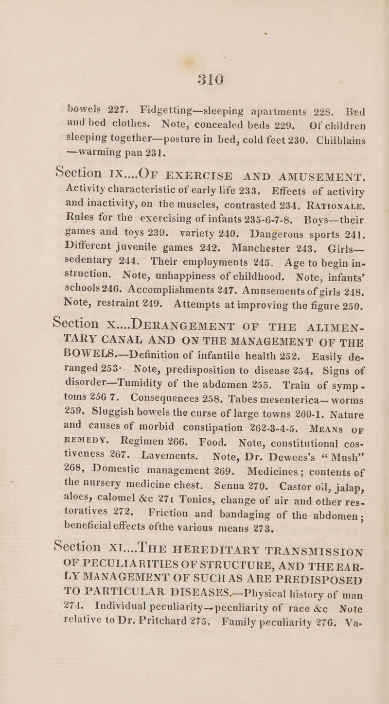 bowels 227. Fidgetting—sleeping apartments 228. Bed and bed clothes. Note, concealed beds 229. Of children sleeping together—posture in bed, cold feet 230. Chilblains —warming pan 231. Section 1X...0F EXERCISE AND AMUSEMENT. Activity characteristic of early life 233. Effects of activity and inactivity, on the muscles, contrasted 234, RATIONALE. Rules for the exercising of infants 235-6-7-8. Boys—their games and toys 239. variety 240. Dangerous sports 241, Different juvenile games 242. Manchester 243. Girls— sedentary 244. Their employments 245. Age to begin in- struction. Note, unhappiness of childhood. Note, infants’ schools 246. Accomplishments 247. Amusements of girls 248. Note, restraint 249. Attempts at improving the figure 250. Section x... DERANGEMENT OF THE ALIMEN- TARY CANAL AND ON THE MANAGEMENT OF THE BOWELS.—Definition of infantile health 252. Easily de- ranged 253-. Note, predisposition to disease 254. Signs of disorder—Tumidity of the abdomen 255. Train of symp - toms 2567. Consequences 258. Tabes mesenterica— worms 259. Sluggish bowels the curse of large towns 260-1. Nature and causes of morbid constipation 262-3-4-5. MErANs OF REMEDY. Regimen 266. Food. Note, constitutional cos- tiveness 267. Lavements. Note, Dr. Dewees’s “ Mush” 268, Domestic Management 269. Medicines; contents of the nursery medicine chest. Senna 270. Castor oil, jalap, aloes, calomel &amp;e¢ 271 Tonics, change of air and other res- toratives 272. Friction and bandaging of the abdomen ; beneficial effects ofthe various means 273. Section X1.... THE HEREDITARY TRANSMISSION OF PECULIARITIES OF STRUCTURE, AND THE EAR- LY MANAGEMENT OF SUCHAS ARE PREDISPOSED TO PARTICULAR DISEASES.—Physical history of man *74. Individual peculiarity— peculiarity of race &amp;c Note relative to Dr, Pritchard 275, Family peculiarity 276, Va-